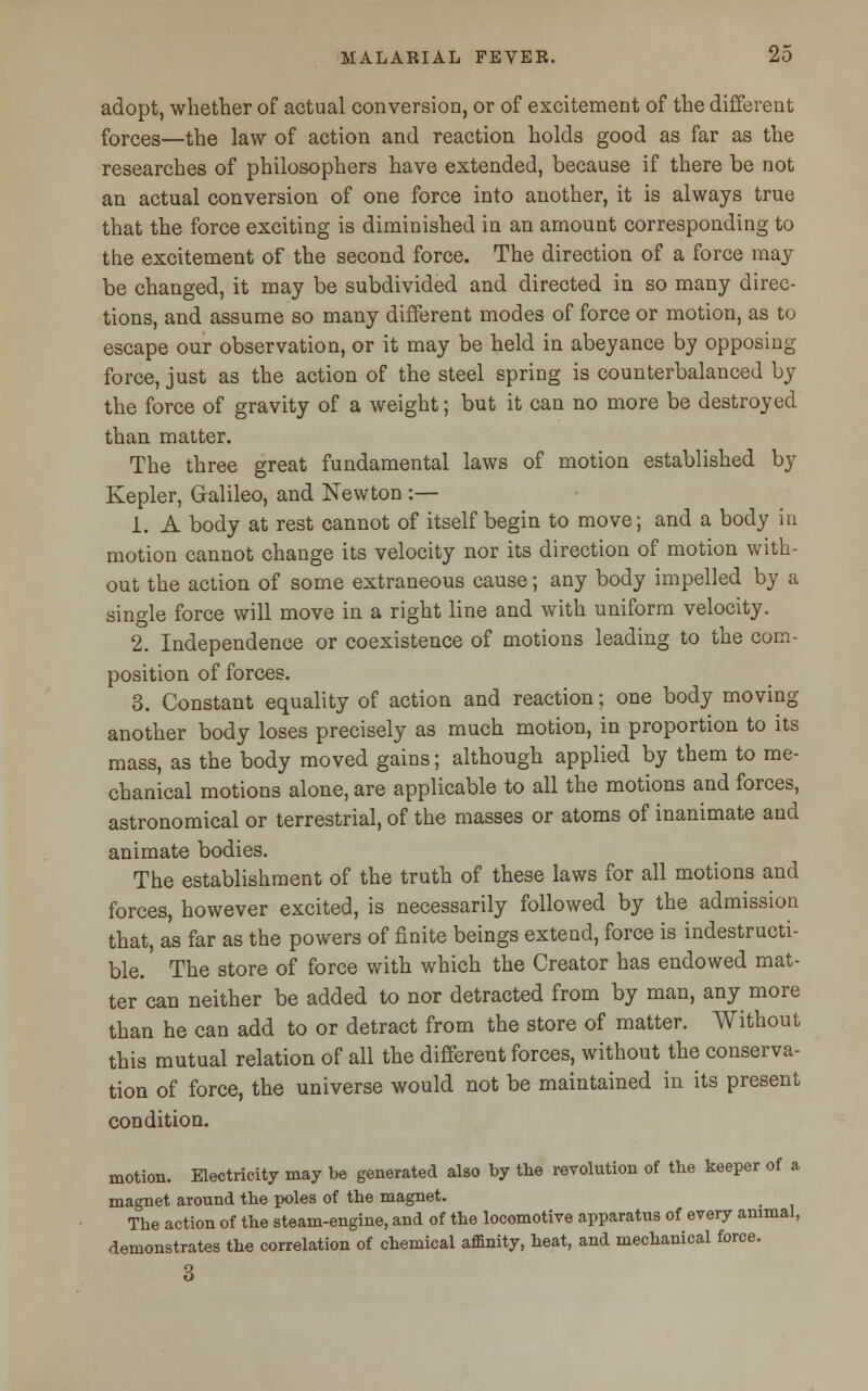 adopt, whether of actual conversion, or of excitement of the different forces—the law of action and reaction holds good as far as the researches of philosophers have extended, because if there be not an actual conversion of one force into another, it is always true that the force exciting is diminished in an amount corresponding to the excitement of the second force. The direction of a force may be changed, it may be subdivided and directed in so many direc- tions, and assume so many different modes of force or motion, as to escape our observation, or it may be held in abeyance by opposing force, just as the action of the steel spring is counterbalanced by the force of gravity of a weight; but it can no more be destroyed than matter. The three great fundamental laws of motion established by Kepler, Galileo, and Newton :— 1. A body at rest cannot of itself begin to move; and a body in motion cannot change its velocity nor its direction of motion with- out the action of some extraneous cause; any body impelled by a single force will move in a right line and with uniform velocity. 2. Independence or coexistence of motions leading to the com- position of forces. 3. Constant equality of action and reaction; one body moving another body loses precisely as much motion, in proportion to its mass, as the body moved gains; although applied by them to me- chanical motions alone, are applicable to all the motions and forces, astronomical or terrestrial, of the masses or atoms of inanimate and animate bodies. The establishment of the truth of these laws for all motions and forces, however excited, is necessarily followed by the admission that, as far as the powers of finite beings extend, force is indestructi- ble. The store of force with which the Creator has endowed mat- ter can neither be added to nor detracted from by man, any more than he can add to or detract from the store of matter. Without this mutual relation of all the different forces, without the conserva- tion of force, the universe would not be maintained in its present condition. motion. Electricity may be generated also by the revolution of the keeper of a magnet around the poles of the magnet. The action of the steam-engine, and of the locomotive apparatus of every animal, demonstrates the correlation of chemical affinity, heat, and mechanical force. 3