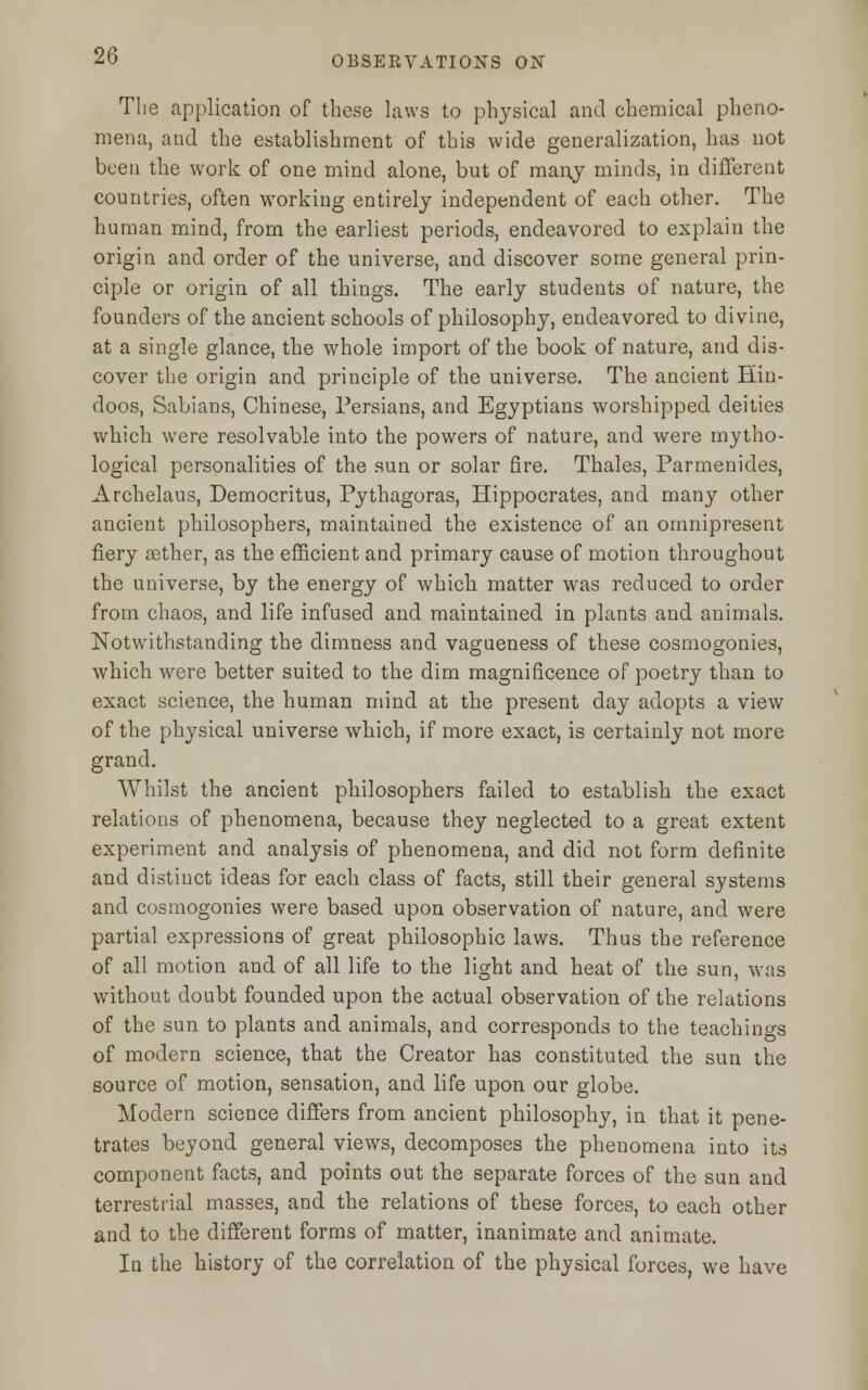 The application of these laws to physical and chemical pheno- mena, and the establishment of this wide generalization, has not been the work of one mind alone, but of many minds, in different countries, often working entirely independent of each other. The human mind, from the earliest periods, endeavored to explain the origin and order of the universe, and discover some general prin- ciple or origin of all things. The early students of nature, the founders of the ancient schools of philosophy, endeavored to divine, at a single glance, the whole import of the book of nature, and dis- cover the origin and principle of the universe. The ancient Hin- doos, Sabians, Chinese, Persians, and Egyptians worshipped deities which were resolvable into the powers of nature, and were mytho- logical personalities of the sun or solar fire. Thales, Parmenides, Archelaus, Democritus, Pythagoras, Hippocrates, and many other ancient philosophers, maintained the existence of an omnipresent fiery aether, as the efficient and primary cause of motion throughout the universe, by the energy of which matter was reduced to order from chaos, and life infused and maintained in plants and animals. Notwithstanding the dimness and vagueness of these cosmogonies, which were better suited to the dim magnificence of poetry than to exact science, the human mind at the present day adopts a view of the physical universe which, if more exact, is certainly not more grand. Whilst the ancient philosophers failed to establish the exact relations of phenomena, because they neglected to a great extent experiment and analysis of phenomena, and did not form definite and distinct ideas for each class of facts, still their general systems and cosmogonies were based upon observation of nature, and were partial expressions of great philosophic laws. Thus the reference of all motion and of all life to the light and heat of the sun, was without doubt founded upon the actual observation of the relations of the sun to plants and animals, and corresponds to the teachings of modern science, that the Creator has constituted the sun the source of motion, sensation, and life upon our globe. Modern science differs from ancient philosophy, in that it pene- trates beyond general views, decomposes the phenomena into its component facts, and points out the separate forces of the sun and terrestrial masses, and the relations of these forces, to each other and to the different forms of matter, inanimate and animate. In the history of the correlation of the physical forces, we have