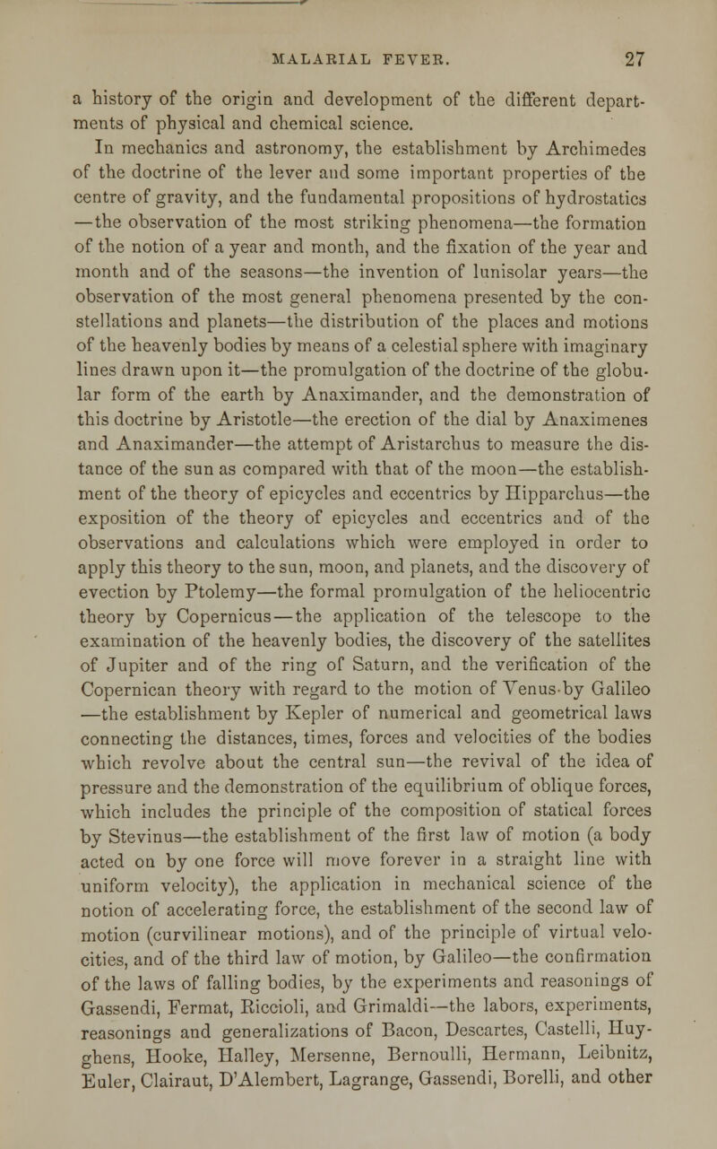 a history of the origin and development of the different depart- ments of physical and chemical science. In mechanics and astronomy, the establishment by Archimedes of the doctrine of the lever and some important properties of the centre of gravity, and the fundamental propositions of hydrostatics —the observation of the most striking phenomena—the formation of the notion of a year and month, and the fixation of the year and month and of the seasons—the invention of lunisolar years—the observation of the most general phenomena presented by the con- stellations and planets—the distribution of the places and motions of the heavenly bodies by means of a celestial sphere with imaginary lines drawn upon it—the promulgation of the doctrine of the globu- lar form of the earth by Anaximander, and the demonstration of this doctrine by Aristotle—the erection of the dial by Anaximenes and Anaximander—the attempt of Aristarchus to measure the dis- tance of the sun as compared with that of the moon—the establish- ment of the theory of epicycles and eccentrics by Hipparchus—the exposition of the theory of epicycles and eccentrics and of the observations and calculations which were employed in order to apply this theory to the sun, moon, and planets, and the discovery of evection by Ptolemy—the formal promulgation of the heliocentric theory by Copernicus — the application of the telescope to the examination of the heavenly bodies, the discovery of the satellites of Jupiter and of the ring of Saturn, and the verification of the Copernican theory with regard to the motion of Venus-by Galileo —the establishment by Kepler of numerical and geometrical laws connecting the distances, times, forces and velocities of the bodies which revolve about the central sun—the revival of the idea of pressure and the demonstration of the equilibrium of oblique forces, which includes the principle of the composition of statical forces by Stevinus—the establishment of the first law of motion (a body acted on by one force will move forever in a straight line with uniform velocity), the application in mechanical science of the notion of accelerating force, the establishment of the second law of motion (curvilinear motions), and of the principle of virtual velo- cities, and of the third law of motion, by Galileo—the confirmation of the laws of falling bodies, by the experiments and reasonings of Gassendi, Fermat, Riccioli, and Grimaldi—the labors, experiments, reasonings and generalizations of Bacon, Descartes, Castelli, Huy- ghens, Hooke, Halley, Mersenne, Bernoulli, Hermann, Leibnitz, Euler, Clairaut, D'Alembert, Lagrange, Gassendi, Borelli, and other