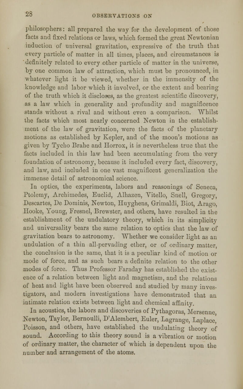 philosophers: all prepared the way for the development of those facts and fixed relations or laws, which formed the great Newtonian induction of universal gravitation, expressive of the truth that every particle of matter in all times, places, and circumstances is ' definitely related to every other particle of matter in the universe, by one common law of attraction, which must be pronounced, in whatever light it be viewed, whether in the immensity of the knowledge and labor which it involved, or the extent and bearing of the truth which it discloses, as the greatest scientific discovery, as a law which in generality and profundity and magnificence stands without a rival and without even a comparison. Whilst the facts which most nearly concerned Newton in the establish- ment of the law of gravitation, were the facts of the planetary motions as established by Kepler, and of the moon's motions as given by Tycho Brahe and Horrox, it is nevertheless true that the facts included in this law had been accumulating from the very foundation of astronomy, because it included every fact, discovery, and law, and included in one vast magnificent generalization the immense detail of astronomical science. In optics, the experiments, labors and reasonings of Seneca, Ptolemy, Archimedes, Euclid, Alhazen, Vitello, Snell, Gregory, Descartes, De Dominis, Newton, Huyghens, Grimaldi, Biot, Arago, Hooke, Young, Fresnel, Brewster, and others, have resulted in the establishment of the undulatory theory, which in its simplicity and universality bears the same relation to optics that the law of gravitation bears to astronomy. Whether we consider light as an undulation of a thin all-pervading ether, or of ordinary matter, the conclusion is the same, that it is a peculiar kind of motion or mode of force, and as such bears a definite relation to the other modes of force. Thus Professor Faraday has established the exist- ence of a relation between light and magnetism, and the relations of heat and light have been observed and studied by many inves- tigators, and modern investigations have demonstrated that an intimate relation exists between light and chemical affinity. In acoustics, the labors and discoveries of Pythagoras Mersenne Newton, Taylor, Bernoulli, D'Alembert, Euler, Lagrange, Laplace, Poisson, and others, have established the undulating theory of sound. According to this theory sound is a vibration or motion of ordinary matter, the character of which is dependent upon the number and arrangement of the atoms.