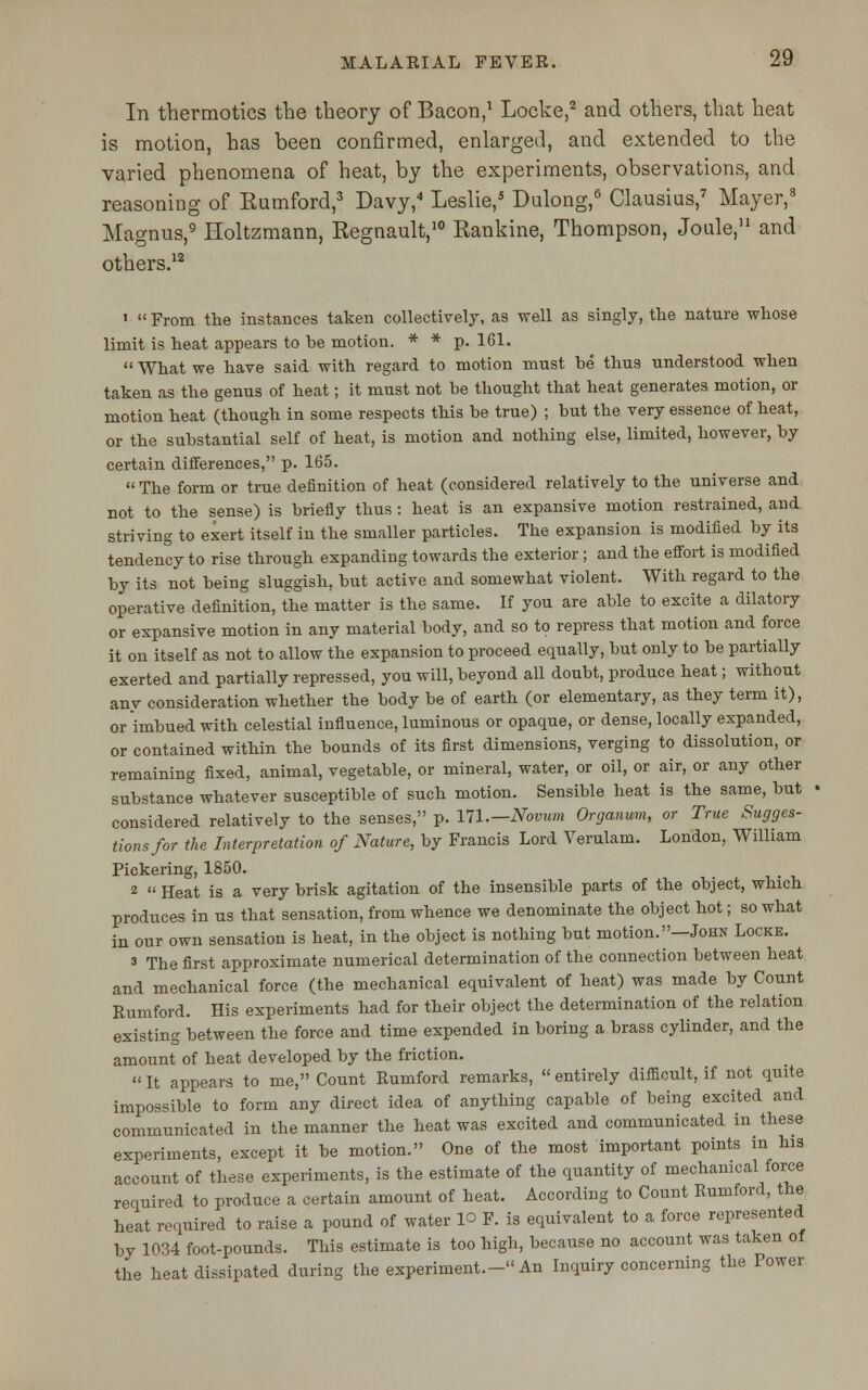 In thermotics the theory of Bacon,1 Locke,2 and others, that heat is motion, has been confirmed, enlarged, and extended to the varied phenomena of heat, by the experiments, observations, and reasoning of Kumford,3 Davy,4 Leslie,5 Dulong,6 Clausius,7 Mayer,3 Magnus,9 Holtzmann, Regnault,10 Rankine, Thompson, Joule,11 and others.12 1  From the instances taken collectively, as well as singly, the nature whose limit is heat appears to be motion. * * p. 161.  What we have said with regard to motion must be thus understood when taken as the genus of heat; it must not be thought that heat generates motion, or motion heat (though in some respects this be true) ; but the very essence of heat, or the substantial self of heat, is motion and nothing else, limited, however, by certain differences, p. 165.  The form or true definition of heat (considered relatively to the universe and not to the sense) is briefly thus : heat is an expansive motion restrained, and striving to exert itself in the smaller particles. The expansion is modified by its tendency to rise through expanding towards the exterior; and the effort is modified by its not being sluggish, but active and somewhat violent. With regard to the operative definition, the matter is the same. If you are able to excite a dilatory or expansive motion in any material body, and so to repress that motion and force it on itself as not to allow the expansion to proceed equally, but only to be partially exerted and partially repressed, you will, beyond all doubt, produce heat; without any consideration whether the body be of earth (or elementary, as they term it), or imbued with celestial influence, luminous or opaque, or dense, locally expanded, or contained within the bounds of its first dimensions, verging to dissolution, or remaining fixed, animal, vegetable, or mineral, water, or oil, or air, or any other substance whatever susceptible of such motion. Sensible heat is the same, but considered relatively to the senses, p. 171.— Novum Organum, or True Sugges- tions/or the Interpretation of Nature, by Francis Lord Verulam. London, William Pickering, 1850. 2  Heat is a very brisk agitation of the insensible parts of the object, which produces in us that sensation, from whence we denominate the object hot; so what in our own sensation is heat, in the object is nothing but motion.—John Locke. 3 The first approximate numerical determination of the connection between heat and mechanical force (the mechanical equivalent of heat) was made by Count Rumford. His experiments had for their object the determination of the relation existing between the force and time expended in boring a brass cylinder, and the amount of heat developed by the friction.  It appears to me, Count Rumford remarks,  entirely difficult, if not quite impossible to form any direct idea of anything capable of being excited and communicated in the manner the heat was excited and communicated in these experiments, except it be motion. One of the most important points in his account of these experiments, is the estimate of the quantity of mechanical force required to produce a certain amount of heat. According to Count Rumford, the heat required to raise a pound of water lo F. is equivalent to a force represented by 1034 foot-pounds. This estimate is too high, because no account was taken of the heat dissipated during the experiment.- An Inquiry concerning the Power