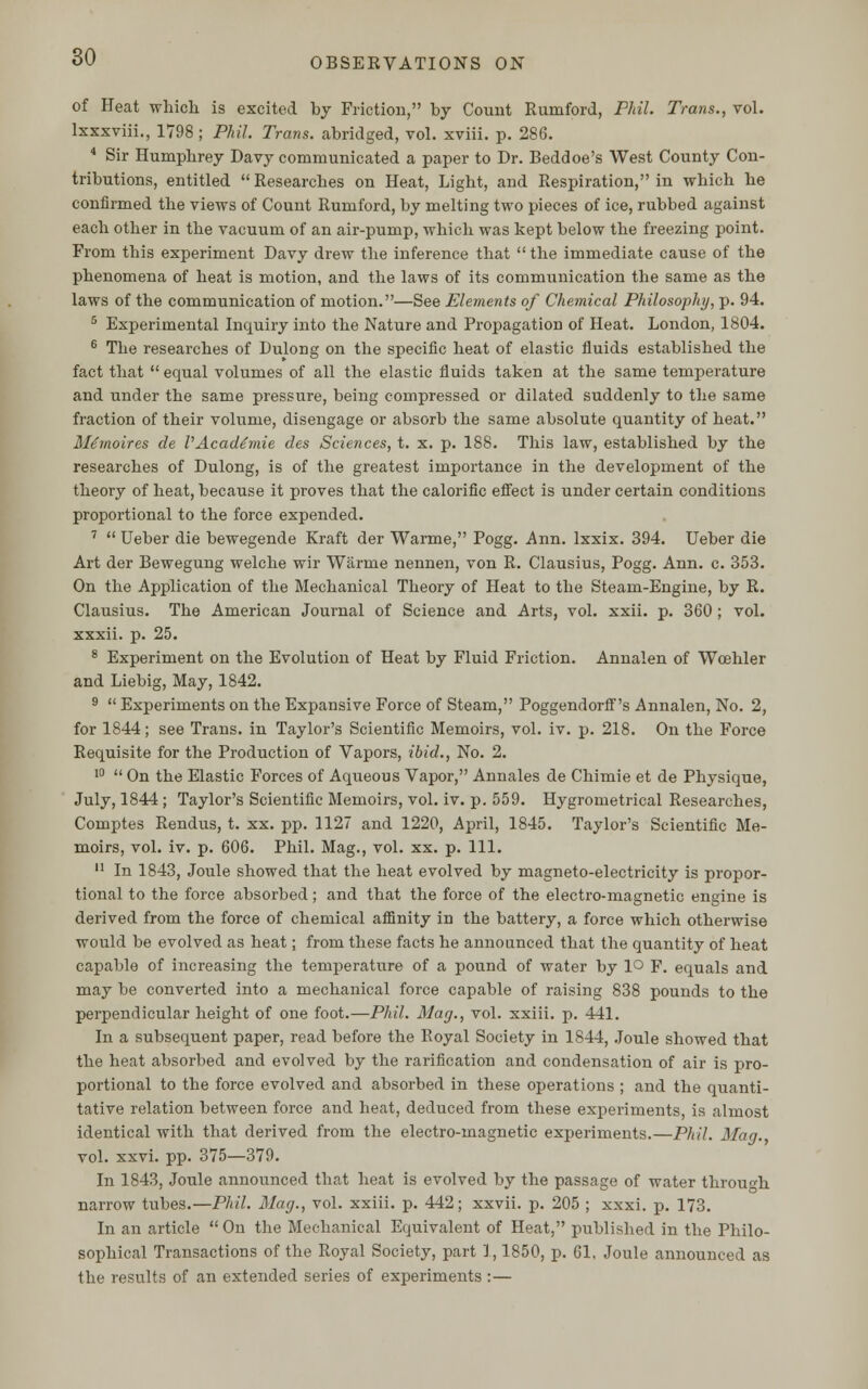 of Heat which is excited by Friction, by Count Rumford, Phil. Trans., vol. lxxxviii., 1798 ; Phil. Trans, abridged, vol. xviii. p. 286. 4 Sir Humphrey Davy communicated a paper to Dr. Beddoe's West County Con- tributions, entitled  Researches on Heat, Light, and Respiration, in which he confirmed the views of Count Rumford, by melting two pieces of ice, rubbed against each other in the vacuum of an air-pump, which was kept below the freezing point. From this experiment Davy drew the inference that  the immediate cause of the phenomena of heat is motion, and the laws of its communication the same as the laws of the communication of motion.—See Elements of Chemical Philosophy, p. 94. 5 Experimental Inquiry into the Nature and Propagation of Heat. London, 1804. 6 The researches of Dulong on the specific heat of elastic fluids established the fact that  equal volumes of all the elastic fluids taken at the same temperature and under the same pressure, being compressed or dilated suddenly to the same fraction of their volume, disengage or absorb the same absolute quantity of heat. Me'moires de VAcade'mie des Sciences, t. x. p. 188. This law, established by the researches of Dulong, is of the greatest importance in the development of the theory of heat, because it proves that the calorific effect is under certain conditions proportional to the force expended. 7  Ueber die bewegende Kraft der Warme, Pogg. Ann. Ixxix. 394. Ueber die Art der Bewegung welche wir Warme nennen, von R. Clausius, Pogg. Ann. c. 353. On the Application of the Mechanical Theory of Heat to the Steam-Engine, by R. Clausius. The American Journal of Science and Arts, vol. xxii. p. 360 ; vol. xxxii. p. 25. 8 Experiment on the Evolution of Heat by Fluid Friction. Annalen of Wcehler and Liebig, May, 1842. 9  Experiments on the Expansive Force of Steam, Poggendorff's Annalen, No. 2, for 1844; see Trans, in Taylor's Scientific Memoirs, vol. iv. p. 218. On the Force Requisite for the Production of Vapors, ibid., No. 2. 10  On the Elastic Forces of Aqueous Vapor, Annales de Chimie et de Physique, July, 1844 ; Taylor's Scientific Memoirs, vol. iv. p. 559. Hygrometrical Researches, Comptes Rendus, t. xx. pp. 1127 and 1220, April, 1845. Taylor's Scientific Me- moirs, vol. iv. p. 606. Phil. Mag., vol. xx. p. 111. 11 In 1843, Joule showed that the heat evolved by magneto-electricity is propor- tional to the force absorbed; and that the force of the electro-magnetic engine is derived from the force of chemical affinity in the battery, a force which otherwise would be evolved as heat; from these facts he announced that the quantity of heat capable of increasing the temperature of a pound of water by lo F. equals and may be converted into a mechanical force capable of raising 838 pounds to the perpendicular height of one foot.—Phil. Mag., vol. xxiii. p. 441. In a subsequent paper, read before the Royal Society in 1844, Joule showed that the heat absorbed and evolved by the rarification and condensation of air is pro- portional to the force evolved and absorbed in these operations ; and the quanti- tative relation between force and heat, deduced from these experiments, is almost identical with that derived from the electro-magnetic experiments.—Phil. Mag. vol. xxvi. pp. 375—379. In 1843, Joule announced that heat is evolved by the passage of water through narrow tubes.—Phil. Mag., vol. xxiii. p. 442; xxvii. p. 205 ; xxxi. p. 173. In an article  On the Mechanical Equivalent of Heat, published in the Philo- sophical Transactions of the Royal Society, part 1,1850, p. 61, Joule announced as the results of an extended series of experiments :—