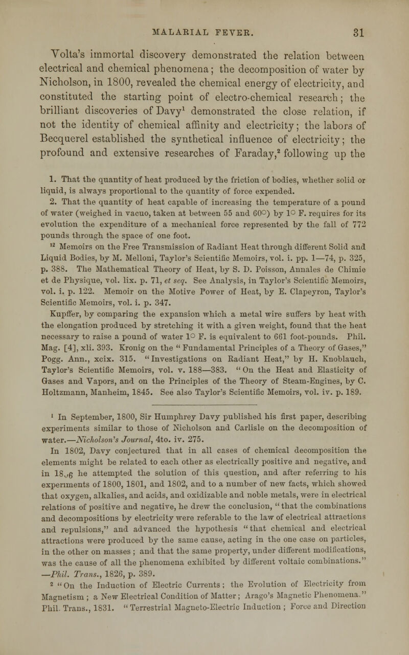 Volta's immortal discovery demonstrated the relation between electrical and chemical phenomena; the decomposition of water by Nicholson, in 1800, revealed the chemical energy of electricity, and constituted the starting point of electro-chemical research; the brilliant discoveries of Davy1 demonstrated the close relation, if not the identity of chemical affinity and electricity; the labors of Becquerel established the synthetical influence of electricity; the profound and extensive researches of Faraday,2 following up the 1. That the quantity of heat produced by the friction of bodies, whether solid or liquid, is always proportional to the quantity of force expended. 2. That the quantity of heat capable of increasing the temperature of a pound of water (weighed in vacuo, taken at between 55 and 6(P) by 1° F. requires for its evolution the expenditure of a mechanical force represented by the fall of 772 pounds through the space of one foot. 12 Memoirs on the Free Transmission of Radiant Heat through different Solid and Liquid Bodies, by M. Melloni, Taylor's Scientific Memoirs, vol. i. pp. 1—74, p. 325, p. 388. The Mathematical Theory of Heat, by S. D. Poisson, Annales de Chimie et de Physique, 'vol. lix. p. 71, et seq. See Analysis, in Taylor's Scientific Memoirs, vol. i. p. 122. Memoir on the Motive Power of Heat, by E. Clapeyron, Taylor's Scientific Memoirs, vol. i. p. 347. Kupffer, by comparing the expansion which a metal wire suffers by heat with the elongation produced by stretching it with a given weight, found that the heat necessary to raise a pound of water 1° F. is equivalent to 661 foot-pounds. Phil. Mag. [4], xli. 393. Kronig on the  Fundamental Principles of a Theory of Gases, Pogg. Ann., xcix. 315. Investigations on Radiant Heat, by H. Knoblauch, Taylor's Scientific Memoirs, vol. v. 188—383.  On the Heat and Elasticity of Gases and Vapors, and on the Principles of the Theory of Steam-Engines, by C. Holtzmann, Manheim, 1845. See also Taylor's Scientific Memoirs, vol. iv. p. 189. 1 In September, 1800, Sir Humphrey Davy published his first paper, describing experiments similar to those of Nicholson and Carlisle on the decomposition of water.—Nicholson's Journal, 4to. iv. 275. In 1802, Davy conjectured that in all cases of chemical decomposition the elements might be related to each other as electrically positive and negative, and in 18^6 he attempted the solution of this question, and after referring to his experiments of 1800, 1801, and 1802, and to a number of new facts, which showed that oxygen, alkalies, and acids, and oxidizable and noble metals, were in electrical relations of positive and negative, he drew the conclusion,  that the combinations and decompositions by electricity were referable to the law of electrical attractions and repulsions, and advanced the hypothesis that chemical and electrical attractions were produced by the same cause, acting in the one case on particles, in the other on masses ; and that the same property, under different modifications, was the cause of all the phenomena exhibited by different voltaic combinations. —Phil. Trans., 1826, p. 389. 2  On the Induction of Electric Currents ; the Evolution of Electricity from Magnetism ; a New Electrical Condition of Matter; Arago's Magnetic Phenomena, Phil. Trans., 1831.  Terrestrial Magneto-Electric Induction ; Force and Direction