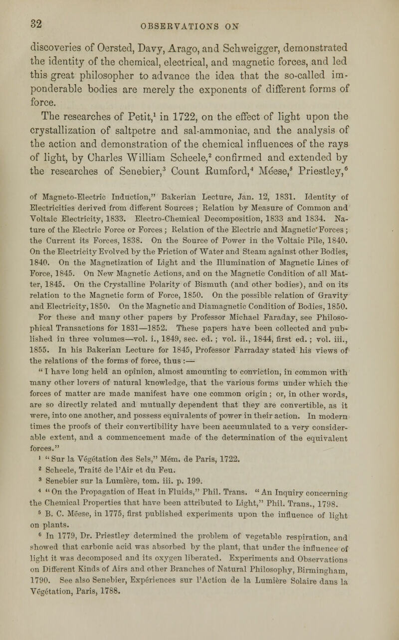 discoveries of Oersted, Davy, Arago, and Schweigger, demonstrated the identity of the chemical, electrical, and magnetic forces, and led this great philosopher to advance the idea that the so-called im- ponderable bodies are merely the exponents of different forms of force. The researches of Petit,1 in 1722, on the effect of light upon the crystallization of saltpetre and sal-ammoniac, and the analysis of the action and demonstration of the chemical influences of the rays of light, by Charles William Scheele,2 confirmed and extended by the researches of Senebier,3 Count Rumford,4 Meese,5 Priestley,6 of Magneto-Electric Induction, Bakerian Lecture, Jan. 12, 1831. Identity of Electricities derived from different Sources ; Relation by Measure of Common and Voltaic Electricity, 1833. Electro-Chemical Decomposition, 1833 and 1834. Na- ture of the Electric Force or Forces ; Relation of the Electric and Magnetic' Forces ; the Current its Forces, 1838. On the Source of Power in the Voltaic Pile, 1840. On the Electricity Evolved by the Friction of Water and Steam against other Bodies, 1840. On the Magnetization of Light and the Illumination of Magnetic Lines of Force, 1845. On New Magnetic Actions, and on the Magnetic Condition of all Mat- ter, 1845. On the Crystalline Polarity of Bismuth (and other bodies), and on its relation to the Magnetic form of Force, 1850. On the possible relation of Gravity and Electricity, 1850. On the Magnetic and Diamagnetic Condition of Bodies, 1850. For these and many other papers by Professor Michael Faraday, see Philoso- phical Transactions for 1831—1852. These papers have been collected and pub- lished in three volumes—vol. i., 1849, sec. ed. ; vol. ii., 1844, first ed. ; vol. iii., 1855. In his Bakerian Lecture for 1845, Professor Farraday stated his views of the relations of the forms of force, thus :—  I have long held an opinion, almost amounting to conviction, in common with many other lovers of natural knowledge, that the various forms under which the forces of matter are made manifest have one common origin; or, in other words, are so directly related and mutually dependent that they are convertible, as it were, into one another, and possess equivalents of power in their action. In modern times the proofs of their convertibility have been accumulated to a very consider- able extent, and a commencement made of the determination of the equivalent forces. 1  Sur la Vegetation des Sels, Mem. de Paris, 1722. 2 Scheele, Traite de l'Air et du Feu. 3 Senebier sur la Lumiere, torn. iii. p. 199. 4  On the Propagation of Heat in Fluids, Phil. Trans.  An Inquiry concerning the Chemical Properties that have been attributed to Light, Phil. Trans., 1798. 5 B. C. Meese, in 1775, first published experiments upon the influence of lio-ht on plants. 6 In 1779, Dr. Priestley determined the problem of vegetable respiration, and showed that carbonic acid was absorbed by the plant, that under the influence of light it was decomposed and its oxygen liberated. Experiments and Observations on Different Kinds of Airs and other Branches of Natural Philosophy, Birmingham 1790. See also Senebier, Experiences sur l'Action de la Lumiere Solaire dans la Vegetation, Paris, 1788.