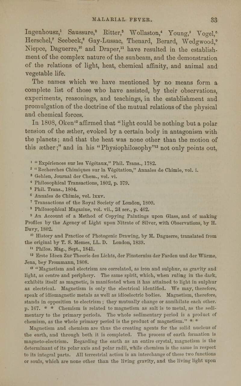 Ingenhousz,1 Saussure,2 Ritter,3 Wollaston,4 Young,5 Vogel,8 Herschel,7 Seebeck,8 Gay-Lussac, Thenard, Berard, Wedgwood,9 Niepce, Daguerre,10 and Draper,11 have resulted in the establish- ment of the complex nature of the sunbeam, and the demonstration of the relations of light, heat, chemical affinity, and animal and vegetable life. The names which we have mentioned by no means form a complete list of those who have assisted, by their observations, experiments, reasonings, and teachings, in the establishment and promulgation of the doctrine of the mutual relations of the physical and chemical forces. In 1808, Oken'2 affirmed that light could be nothing but a polar tension of the aether, evoked by a certain body in antagonism with the planets; and that the heat was none other than the motion of this aether; and in his Physiophilosophy13 not only points out, 1 Experiences sur les Vegetaux, Phil. Trans., 1782. 2  Recherches Chiniiques sur la Vegetation, Annales de Chimie, vol. i. 3 Gehlen, Journal der Chem., vol. vi. 4 Philosophical Transactions, 1802, p. 379. B Phil. Trans., 1804. 6 Annales de Chimie, vol. lxxv. 7 Transactions of the Royal Society of London, 1800. 8 Philosophical Magazine, vol. vii., 2d ser., p. 462. 9 An Account of a Method of Copying Paintings upon Glass, and of making Profiles by the Agency of Light upon Nitrate of Silver, with Observations, by H. Davy, 1802. 10 History and Practice of Photogenic Drawing, by M. Daguerre, translated from the original by T. S. Memes, LL. D. London, 1839.  Philos. Mag., Sept., 1841. 12 Erste Ideen Zur Theorie des Lichts, der Finsterniss der Farden und der Warme, Jena, bey Frommann, 1808. 13  Magnetism and electrism are correlated, as iron and sulphur, as gravity and light, as centre and periphery. The same spirit, which, when ruling in the dark, exhibits itself as magnetic, is manifested when it has attained to light in sulphur as electrical. Magnetism is only the electrical identified. We may, therefore, speak of idiomagnetic metals as well as idioelectric bodies. Magnetism, therefore, stands in opposition to electrism ; they mutually change or annihilate each other. p. 167. * * Chemism is related to magnetism as salt is to metal, as the sedi- mentary to the primary periods. The whole sedimentary period is a product of chemism, as the whole primary period is the product of magnetism. * * Magnetism and chemism are thus the creating agents for the solid nucleus of the earth, and through both it is completed. The process of earth formation is magneto-electrism. Regarding the earth as an entire crystal, magnetism is the determinant of its polar axis and polar radii, while chemism is the same in respect to its integral parts. All terrestrial action is an interchange of these two functions or souls, which are none other than the living gravity, and the living light upon