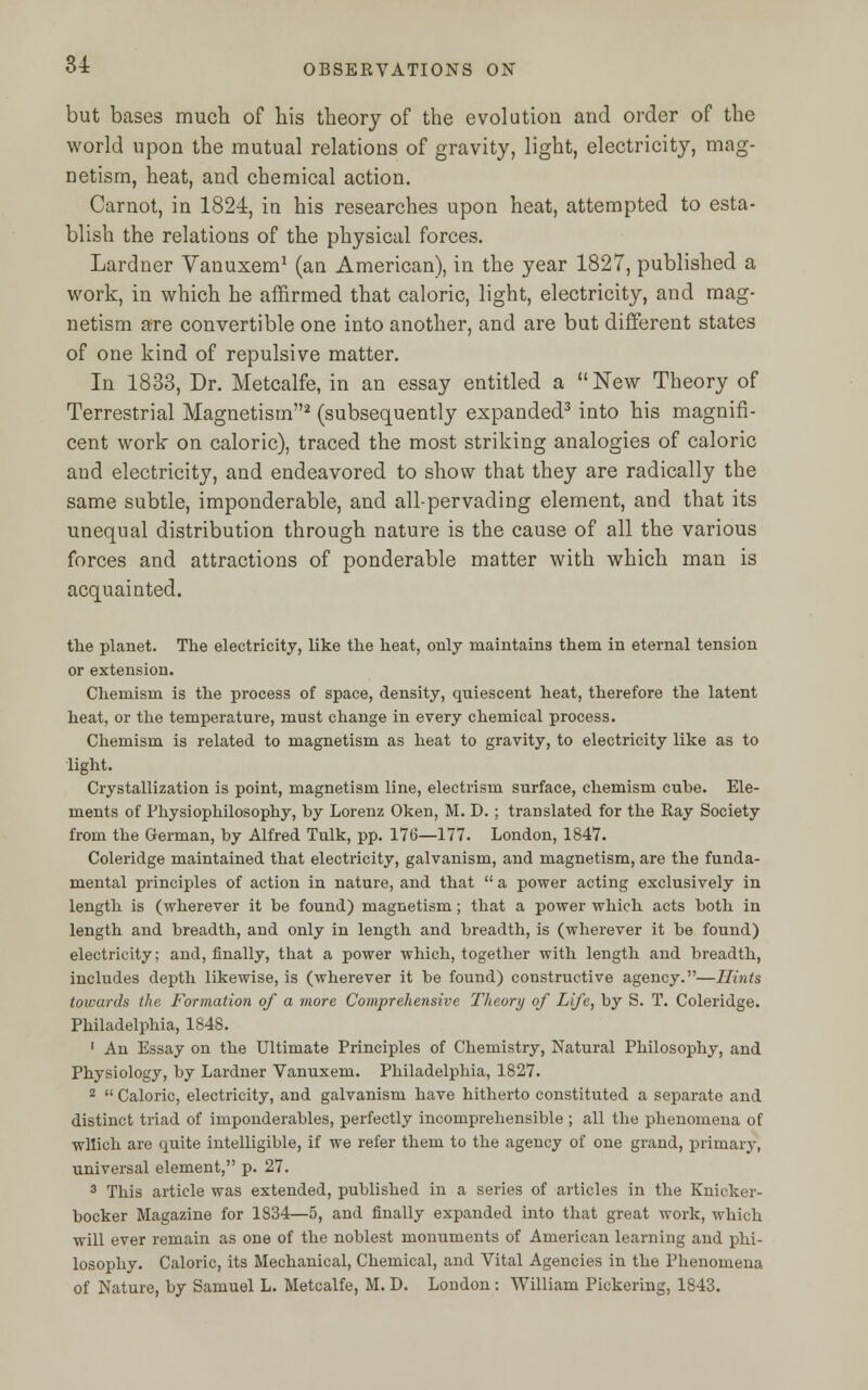 but bases much of his theory of the evolution and order of the world upon the mutual relations of gravity, light, electricity, mag- netism, heat, and chemical action. Carnot, in 1824, in his researches upon heat, attempted to esta- blish the relations of the physical forces. Lardner Vanuxem1 (an American), in the year 1827, published a work, in which he affirmed that caloric, light, electricity, and mag- netism are convertible one into another, and are but different states of one kind of repulsive matter. In 1833, Dr. Metcalfe, in an essay entitled a New Theory of Terrestrial Magnetism2 (subsequently expanded3 into his magnifi- cent work on caloric), traced the most striking analogies of caloric and electricity, and endeavored to show that they are radically the same subtle, imponderable, and all-pervading element, and that its unequal distribution through nature is the cause of all the various forces and attractions of ponderable matter with which man is acquainted. the planet. The electricity, like the heat, only maintains them in eternal tension or extension. Chemism is the process of space, density, quiescent heat, therefore the latent heat, or the temperature, must change in every chemical process. Chemism is related to magnetism as heat to gravity, to electricity like as to light. Crystallization is point, magnetism line, electrism surface, chemism cube. Ele- ments of Physiophilosophy, by Lorenz Oken, M. D. ; translated for the Ray Society from the German, by Alfred Tulk, pp. 176—177. London, 1847. Coleridge maintained that electricity, galvanism, and magnetism, are the funda- mental principles of action in nature, and that  a power acting exclusively in length is (wherever it be found) magnetism; that a power which acts both in length and breadth, and only in length and breadth, is (wherever it be found) electricity; and, finally, that a power which, together with length and breadth, includes depth likewise, is (wherever it be found) constructive agency.—Hints towards the Formation of a more Comprehensive Theory of Life, by S. T. Coleridge. Philadelphia, 1848. 1 An Essay on the Ultimate Principles of Chemistry, Natural Philosophy, and Physiology, by Lardner Vanuxem. Philadelphia, 1827. 2  Caloric, electricity, and galvanism have hitherto constituted a separate and distinct triad of imponderables, perfectly incomprehensible ; all the phenomena of which are quite intelligible, if we refer them to the agency of one grand, primary, universal element, p. 27. 3 This article was extended, published in a series of articles in the Knicker- bocker Magazine for 1834—5, and finally expanded into that great work, which will ever remain as one of the noblest monuments of American learning and phi- losophy. Caloric, its Mechanical, Chemical, and Vital Agencies in the Phenomena of Nature, by Samuel L. Metcalfe, M. D. London: William Pickering, 1843.