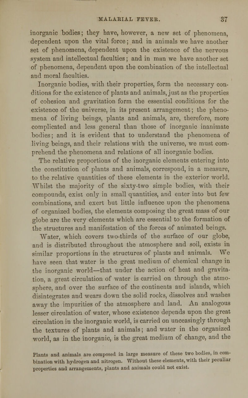 inorganic bodies; they have, however, a new set of phenomena, dependent upon the vital force; and in animals we have another set of phenomena, dependent upon the existence of the nervous system and intellectual faculties; and in man we have another set of phenomena, dependent upon the combination of the intellectual and moral faculties. Inorganic bodies, with their properties, form the necessary con- ditions for the existence of plants and animals, just as the properties of cohesion and gravitation form the essential conditions for the existence of the universe, in its present arrangement; the pheno- mena of living beings, plants and animals, are, therefore, more complicated and less general than those of inorganic inanimate bodies; and it is evident that to understand the phenomena of living beings, and their relations with the universe, we must com- prehend the phenomena and relations of all inorganic bodies. The relative proportions of the inorganic elements entering into the constitution of plants and animals, correspond, in a measure, to the relative quantities of these elements in the exterior world. Whilst the majority of the sixty-two simple bodies, with their compounds, exist only in small quantities, and enter into but few combinations, and exert but little influence upon the phenomena of organized bodies, the elements composing the great mass of our globe are the very elements which are essential to the formation of the structures and manifestation of the forces of animated beings. Water, which covers two-thirds of the surface of our globe, and is distributed throughout the atmosphere and soil, exists in similar proportions in the structures of plants and animals. We have seen that water is the great medium of chemical change in the inorganic world—that under the action of heat and gravita- tion, a great circulation of water is carried on through the atmo- sphere, and over the surface of the continents and islands, which disintegrates and wears down the solid rocks, dissolves and washes away the impurities of the atmosphere and land. An analogous lesser circulation of water, whose existence depends upon the great circulation in the inorganic world, is carried on unceasingly through the textures of plants and animals; and water in the organized world, as in the inorganic, is the great medium of change, and the Plants and animals are composed in large measure of these two bodies, in com- bination with hydrogen and nitrogen. Without these elements, with their peculiar properties and arrangements, plants and animals could not exist.