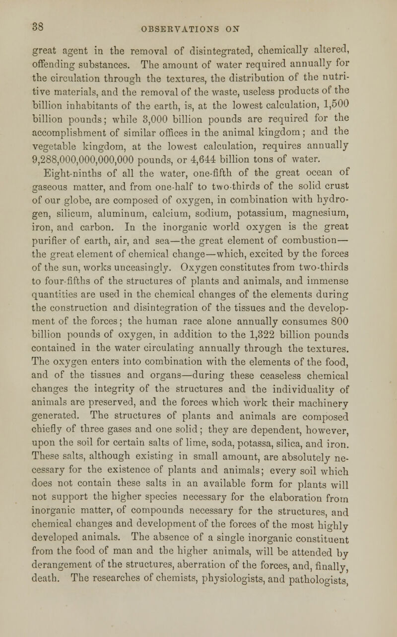 great agent in the removal of disintegrated, chemically altered, offending substances. The amount of water required annually for the circulation through the textures, the distribution of the nutri- tive materials, and the removal of the waste, useless products of the billion inhabitants of the earth, is, at the lowest calculation, 1,500 billion pounds; while 3,000 billion pounds are required for the accomplishment of similar offices in the animal kingdom; and the vegetable kingdom, at the lowest calculation, requires annually 9,288,000,000,000,000 pounds, or 4,644 billion tons of water. Eight-ninths of all the water, one-fifth of the great ocean of gaseous matter, and from one-half to two-thirds of the solid crust of our globe, are composed of oxygen, in combination with hydro- gen, silicum, aluminum, calcium, sodium, potassium, magnesium, iron, and carbon. In the inorganic world oxygen is the great purifier of earth, air, and sea—the great element of combustion— the great element of chemical change—which, excited by the forces of the sun, works unceasingly. Oxygen constitutes from two-thirds to four-fifths of the structures of plants and animals, and immense quantities are used in the chemical changes of the elements during the construction and disintegration of the tissues and the develop- ment of the forces; the human race alone annually consumes 800 billion pounds of oxygen, in addition to the 1,322 billion pounds contained in the water circulating annually through the textures. The oxygen enters into combination with the elements of the food, and of the tissues and organs—during these ceaseless chemical changes the integrity of the structures and the individuality of animals are preserved, and the forces which work their machinery generated. The structures of plants and animals are composed chiefly of three gases and one solid; they are dependent, however, upon the soil for certain salts of lime, soda, potassa, silica, and iron. These salts, although existing in small amount, are absolutely ne- cessary for the existence of plants and animals; every soil which does not contain these salts in an available form for plants will not support the higher species necessary for the elaboration from inorganic matter, of compounds necessary for the structures, and chemical changes and development of the forces of the most highly developed animals. The absence of a single inorganic constituent from the food of man and the higher animals, will be attended by derangement of the structures, aberration of the forces, and, finally death. The researches of chemists, physiologists, and pathologists,