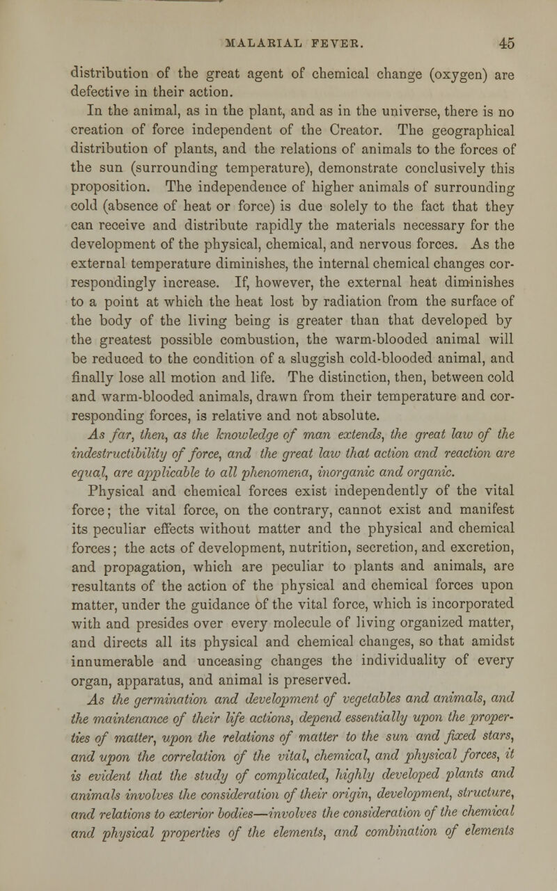 distribution of the great agent of chemical change (oxygen) are defective in their action. In the animal, as in the plant, and as in the universe, there is no creation of force independent of the Creator. The geographical distribution of plants, and the relations of animals to the forces of the sun (surrounding temperature), demonstrate conclusively this proposition. The independence of higher animals of surrounding cold (absence of heat or force) is due solely to the fact that they can receive and distribute rapidly the materials necessary for the development of the physical, chemical, and nervous forces. As the external temperature diminishes, the internal chemical changes cor- respondingly increase. If, however, the external heat diminishes to a point at which the heat lost by radiation from the surface of the body of the living being is greater than that developed by the greatest possible combustion, the warm-blooded animal will be reduced to the condition of a sluggish cold-blooded animal, and finally lose all motion and life. The distinction, then, between cold and warm-blooded animals, drawn from their temperature and cor- responding forces, is relative and not absolute. As far, then, as the knowledge of man extends, the great law of the indestructibility of force, and the great law that action and reaction are equal, are applicable to all phenomena, inorganic and organic. Physical and chemical forces exist independently of the vital force; the vital force, on the contrary, cannot exist and manifest its peculiar effects without matter and the physical and chemical forces; the acts of development, nutrition, secretion, and excretion, and propagation, which are peculiar to plants and animals, are resultants of the action of the physical and chemical forces upon matter, under the guidance of the vital force, which is incorporated with and presides over every molecule of living organized matter, and directs all its physical and chemical changes, so that amidst innumerable and unceasing changes the individuality of every organ, apparatus, and animal is preserved. As the germination and development of vegetables and animals, and the maintenance of their life actions, depend essentially upon the proper- ties of matter, vpon the relations of matter to the sun and fixed stars, and upon the correlation of the vital, chemical, and physical forces, it is evident that the study of complicated, highly developed plants and animals involves the consideration of their origin, development, structure, and relations to exterior bodies—involves the consideration of the chemical and physical properties of the elements, and combination of elements