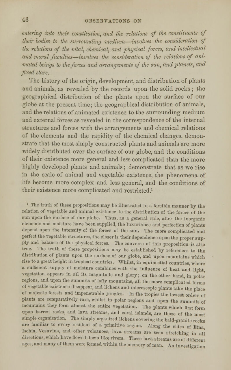 entering into their constitution, and the relations of the constituents of their bodies to the surrounding medium—involves the consideration of the relations of the vital, chemical, and physical forces, and intellectual and moral faculties—involves the consideration of the relations of ani- mated beings to the forces and arrangements of the sun, and planets, and fixed stars. The history of the origin, development, and distribution of plants and animals, as revealed by the records upon the solid rocks; the geographical distribution of the plants upon the surface of our globe at the present time; the geographical distribution of animals, and the relations of animated existence to the surrounding medium and external forces as revealed in the correspondence of the internal structures and forces with the arrangements and chemical relations of the elements and the rapidity of the chemical changes, demon- strate that the most simply constructed plants and animals are more widely distributed over the surface of our globe, and the conditions of their existence more general and less complicated than the more highly developed plants and animals; demonstrate that as we rise in the scale of animal and vegetable existence, the phenomena of life become more complex and less general, and the conditions of their existence more complicated and restricted.1 1 The truth of these propositions may be illustrated in a forcible manner by the relation of vegetable and animal existence to the distribution of the forces of the sun upon the surface of our globe. Thus, as a general rule, after the inorganic elements and moisture have been supplied, the luxuriance and perfection of plants depend upon the intensity of the forces of the sun. The more complicated and perfect the vegetable structures, the closer is their dependence upon the proper sup- ply and balance of the physical forces. The converse of this proposition is also true. The truth of these propositions may be established by references to the distribution of plants upon the surface of our globe, and upon mountains which rise to a great height in tropical countries. Whilst, in equinoctial countries, where a sufficient supply of moisture combines with the influence of heat and light, vegetation appears in all its magnitude and glory; on the other hand, in polar regions, and upon the summits of lofty mountains, all the more complicated forms of vegetable existence disappear, and lichens and microscopic plants take the place of majestic forests and impenetrable jungles. In the tropics the lowest orders of plants are comparatively rare, whilst in polar regions and upon the summits of mountains they form almost the entire vegetation. The plants which first form upon barren rocks, and lava streams, and coral islands, are those of the most simple organization. The simply organized lichens covering the bald-granite rocks are familiar to every resident of a primitive region. Along the sides of Etna Ischia, Vesuvius, and other volcanoes, lava streams are seen stretching in all directions, which have flowed down like rivers. These lava streams are of different ages, and many of them were formed within the memory of man. An investigation