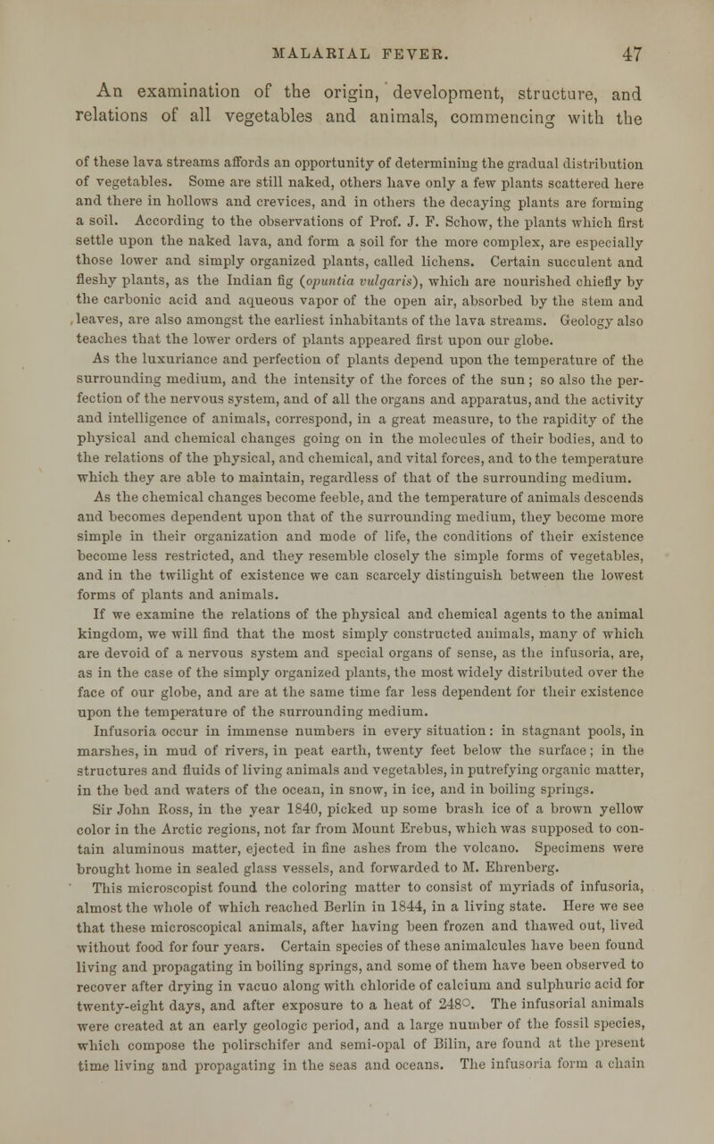 An examination of the origin, development, structure, and relations of all vegetables and animals, commencing with the of these lava streams affords an opportunity of determining the gradual distribution of vegetables. Some are still naked, others have only a few plants scattered here and there in hollows and crevices, and in others the decaying plants are forming a soil. According to the observations of Prof. J. F. Schow, the plants which first settle upon the naked lava, and form a soil for the more complex, are especially those lower and simply organized plants, called lichens. Certain succulent and fleshy plants, as the Indian fig (opuntia vulgaris), which are nourished chiefly by the carbonic acid and aqueous vapor of the open air, absorbed by the stem and , leaves, are also amongst the earliest inhabitants of the lava streams. Geology also teaches that the lower orders of plants appeared first upon our globe. As the luxuriance and perfection of plants depend upon the temperature of the surrounding medium, and the intensity of the forces of the sun; so also the per- fection of the nervous system, and of all the organs and apparatus, and the activity and intelligence of animals, correspond, in a great measure, to the rapidity of the physical and chemical changes going on in the molecules of their bodies, and to the relations of the physical, and chemical, and vital forces, and to the temperature which they are able to maintain, regardless of that of the surrounding medium. As the chemical changes become feeble, and the temperature of animals descends and becomes dependent upon that of the surrounding medium, they become more simple in their organization and mode of life, the conditions of their existence become less restricted, and they resemble closely the simple forms of vegetables, and in the twilight of existence we can scarcely distinguish between the lowest forms of plants and animals. If we examine the relations of the physical and chemical agents to the animal kingdom, we will find that the most simply constructed animals, many of which are devoid of a nervous system and special organs of sense, as the infusoria, are, as in the case of the simply organized plants, the most widely distributed over the face of our globe, and are at the same time far less dependent for their existence upon the temperature of the surrounding medium. Infusoria occur in immense numbers in every situation: in stagnant pools, in marshes, in mud of rivers, in peat earth, twenty feet below the surface; in the structures and fluids of living animals and vegetables, in putrefying organic matter, in the bed and waters of the ocean, in snow, in ice, and in boiling springs. Sir John Ross, in the year 1840, picked up some brash ice of a brown yellow color in the Arctic regions, not far from Mount Erebus, which was supposed to con- tain aluminous matter, ejected in fine ashes from the volcano. Specimens were brought home in sealed glass vessels, and forwarded to M. Ehrenberg. This microscopist found the coloring matter to consist of myriads of infusoria, almost the whole of which reached Berlin in 1844, in a living state. Here we see that these microscopical animals, after having been frozen and thawed out, lived without food for four years. Certain species of these animalcules have been found living and propagating in boiling springs, and some of them have been observed to recover after drying in vacuo along with chloride of calcium and sulphuric acid for twenty-eight days, and after exposure to a heat of 248°. The infusorial animals were created at an early geologic period, and a large number of the fossil species, which compose the polirschifer and semi-opal of Bilin, are found at the present time living and propagating in the seas and oceans. The infusoria form a chain