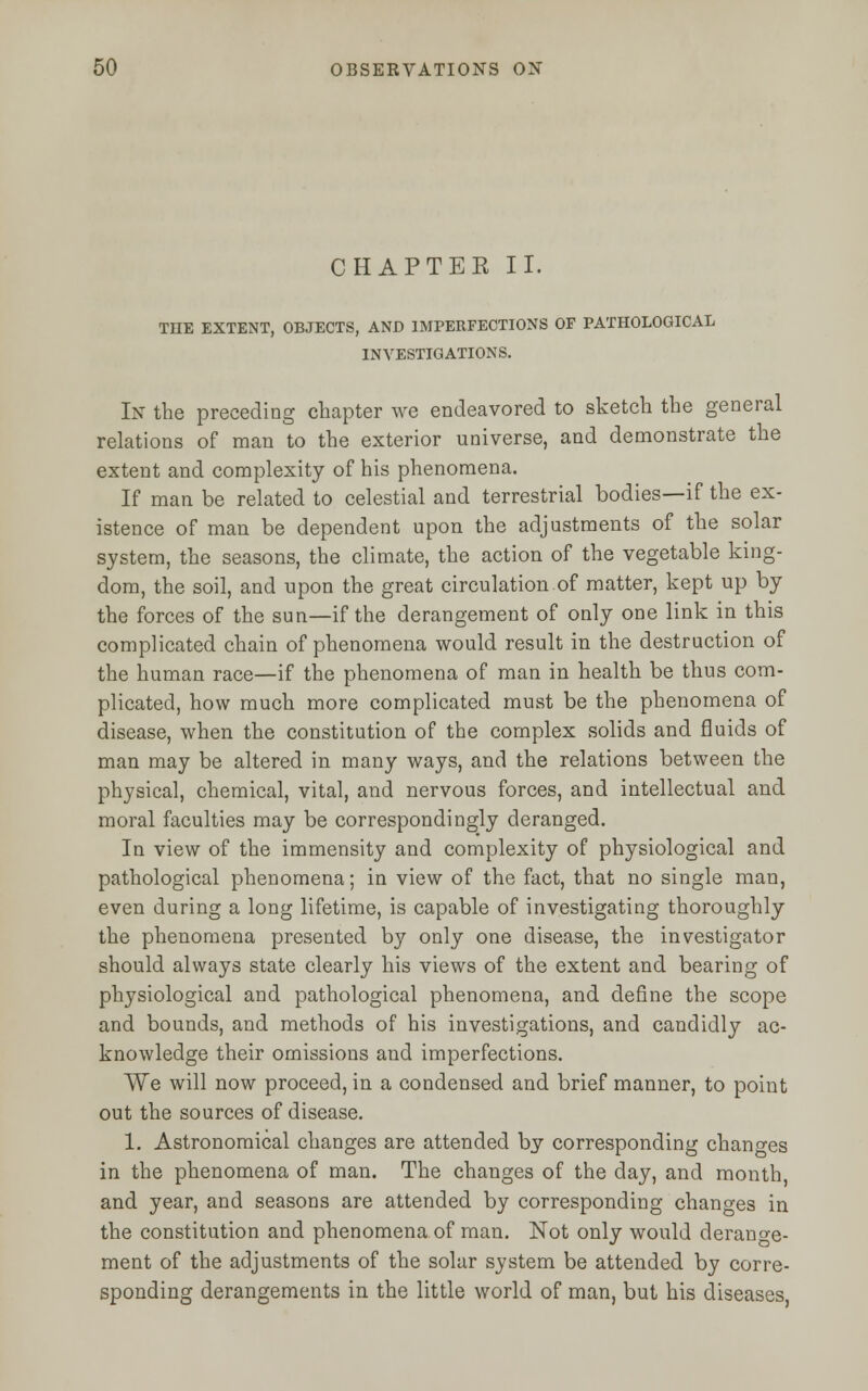 CHAPTER II. THE EXTENT, OBJECTS, AND IMPERFECTIONS OF PATHOLOGICAL INVESTIGATIONS. In the preceding chapter we endeavored to sketch the general relations of man to the exterior universe, and demonstrate the extent and complexity of his phenomena. If man be related to celestial and terrestrial bodies—if the ex- istence of man be dependent upon the adjustments of the solar system, the seasons, the climate, the action of the vegetable king- dom, the soil, and upon the great circulation.of matter, kept up by the forces of the sun—if the derangement of only one link in this complicated chain of phenomena would result in the destruction of the human race—if the phenomena of man in health be thus com- plicated, how much more complicated must be the phenomena of disease, when the constitution of the complex solids and fluids of man may be altered in many ways, and the relations between the physical, chemical, vital, and nervous forces, and intellectual and moral faculties may be correspondingly deranged. In view of the immensity and complexity of physiological and pathological phenomena; in view of the fact, that no single man, even during a long lifetime, is capable of investigating thoroughly the phenomena presented by only one disease, the investigator should always state clearly his views of the extent and bearing of physiological and pathological phenomena, and define the scope and bounds, and methods of his investigations, and candidly ac- knowledge their omissions and imperfections. We will now proceed, in a condensed and brief manner, to point out the sources of disease. 1. Astronomical changes are attended by corresponding changes in the phenomena of man. The changes of the day, and month and year, and seasons are attended by corresponding changes in the constitution and phenomena of man. Not only would derange- ment of the adjustments of the solar system be attended by corre- sponding derangements in the little world of man, but his diseases,