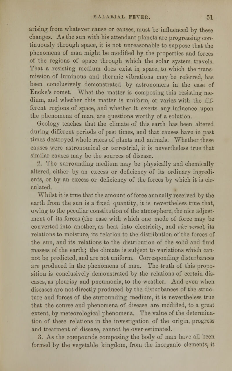 arising from whatever cause or causes, must be influenced by these changes. As the sun with his attendant planets are progressing con- tinuously through space, it is not unreasonable to suppose that the phenomena of man might be modified by the properties and forces of the regions of space through which the solar system travels. That a resisting medium does exist in space, to which the trans- mission of luminous and thermic vibrations may be referred, has been conclusively demonstrated by astronomers in the case of Encke's comet. What the matter is composing this resisting me- dium, and whether this matter is uniform, or varies with the dif- ferent regions of space, and whether it exerts any influence upon the phenomena of man, are questions worthy of a solution. Geology teaches that the climate of this earth has been altered during different periods of past times, and that causes have in past times destroyed whole races of plants and animals. Whether these causes were astronomical or terrestrial, it is nevertheless true that similar causes may be the sources of disease. 2. The surrounding medium may be physically and chemically altered, either by an excess or deficiency of its ordinary ingredi- ents, or by an excess or deficiency of the forces by which it is cir- culated. Whilst it is true that the amount of force annually received by the earth from the sun is a fixed quantity, it is nevertheless true that, owing to the peculiar constitution of the atmosphere, the nice adjust- ment of its forces (the ease with which one mode of force may be converted into another, as heat into electricity, and vice versa), its relations to moisture, its relation to the distribution of the forces of the sun, and its relations to the distribution of the solid and fluid masses of the earth; the climate is subject to variations which can- not be predicted, and are not uniform. Corresponding disturbances are produced in the phenomena of man. The truth of this propo- sition is conclusively demonstrated by the relations of certain dis- eases, as pleurisy and pneumonia, to the weather. And even when diseases are not directly produced by the disturbances of the struc- ture and forces of the surrounding medium, it is nevertheless true that the course and phenomena of disease are modified, to a great extent, by meteorological phenomena. The value of the determina- tion of these relations in the investigation of the origin, progress and treatment of disease, cannot be over-estimated. 3. As the compounds composing the body of man have all been formed by the vegetable kingdom, from the inorganic elements, it