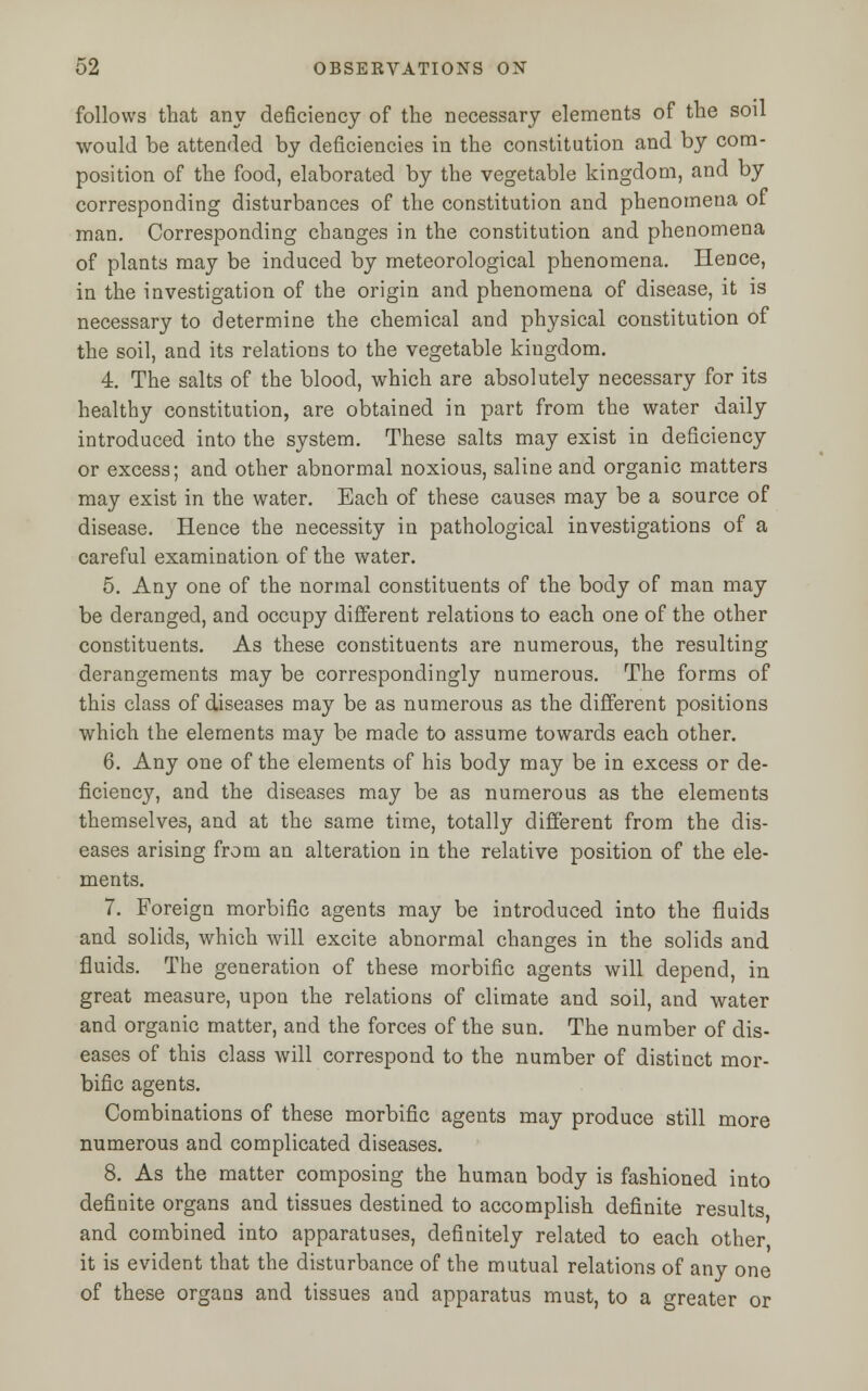 follows that any deficiency of the necessary elements of the sou would be attended by deficiencies in the constitution and by com- position of the food, elaborated by the vegetable kingdom, and by corresponding disturbances of the constitution and phenomena of man. Corresponding changes in the constitution and phenomena of plants may be induced by meteorological phenomena. Hence, in the investigation of the origin and phenomena of disease, it is necessary to determine the chemical and physical constitution of the soil, and its relations to the vegetable kingdom. 4. The salts of the blood, which are absolutely necessary for its healthy constitution, are obtained in part from the water daily introduced into the system. These salts may exist in deficiency or excess; and other abnormal noxious, saline and organic matters may exist in the water. Each of these causes may be a source of disease. Hence the necessity iu pathological investigations of a careful examination of the water. 5. Any one of the normal constituents of the body of man may be deranged, and occupy different relations to each one of the other constituents. As these constituents are numerous, the resulting derangements may be correspondingly numerous. The forms of this class of diseases may be as numerous as the different positions which the elements may be made to assume towards each other. 6. Any one of the elements of his body may be in excess or de- ficiency, and the diseases may be as numerous as the elements themselves, and at the same time, totally different from the dis- eases arising from an alteration in the relative position of the ele- ments. 7. Foreign morbific agents may be introduced into the fluids and solids, which will excite abnormal changes in the solids and fluids. The generation of these morbific agents will depend, in great measure, upon the relations of climate and soil, and water and organic matter, and the forces of the sun. The number of dis- eases of this class will correspond to the number of distinct mor- bific agents. Combinations of these morbific agents may produce still more numerous and complicated diseases. 8. As the matter composing the human body is fashioned into definite organs and tissues destined to accomplish definite results and combined into apparatuses, definitely related to each other it is evident that the disturbance of the mutual relations of any one of these organs and tissues and apparatus must, to a greater or