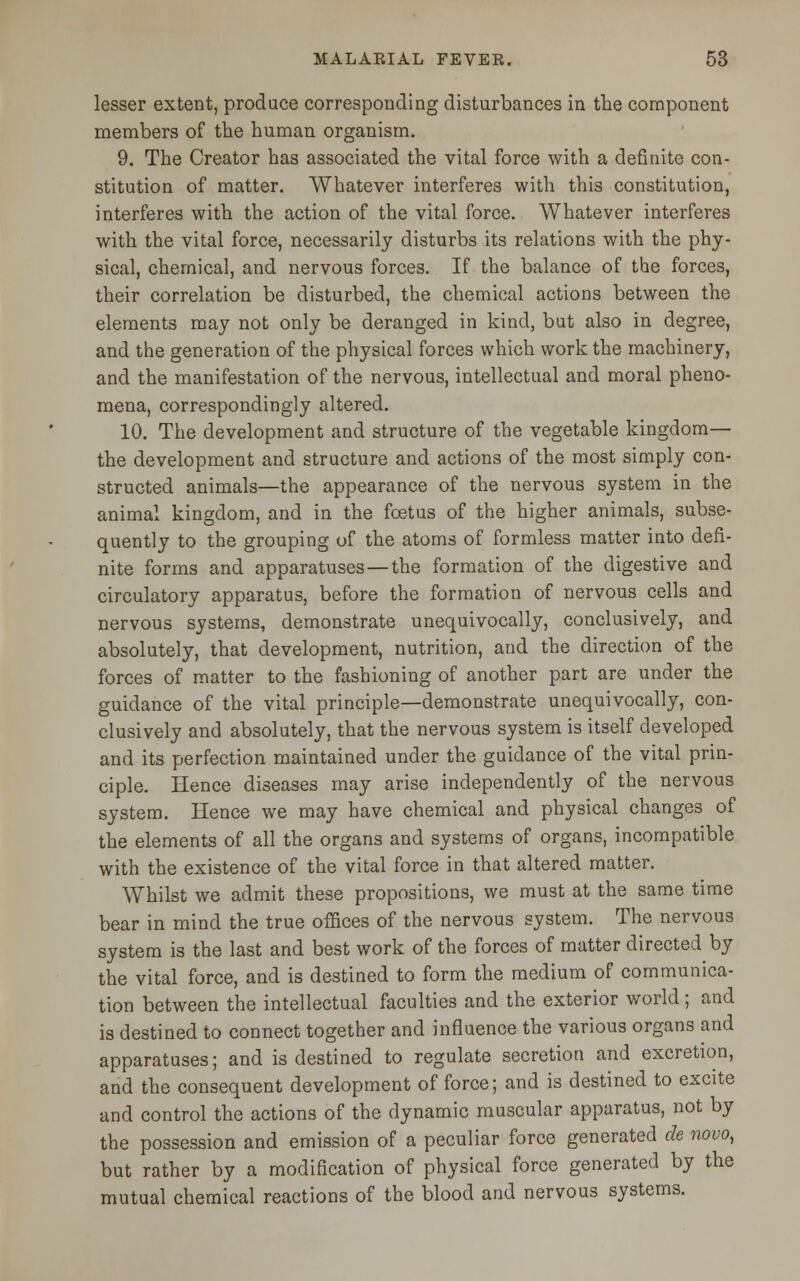 lesser extent, produce corresponding disturbances in the component members of the human organism. 9. The Creator has associated the vital force with a definite con- stitution of matter. Whatever interferes with this constitution, interferes with the action of the vital force. Whatever interferes with the vital force, necessarily disturbs its relations with the phy- sical, chemical, and nervous forces. If the balance of the forces, their correlation be disturbed, the chemical actions between the elements may not only be deranged in kind, but also in degree, and the generation of the physical forces which work the machinery, and the manifestation of the nervous, intellectual and moral pheno- mena, correspondingly altered. 10. The development and structure of the vegetable kingdom— the development and structure and actions of the most simply con- structed animals—the appearance of the nervous system in the animal kingdom, and in the foetus of the higher animals, subse- quently to the grouping of the atoms of formless matter into defi- nite forms and apparatuses — the formation of the digestive and circulatory apparatus, before the formation of nervous cells and nervous systems, demonstrate unequivocally, conclusively, and absolutely, that development, nutrition, and the direction of the forces of matter to the fashioning of another part are under the guidance of the vital principle—demonstrate unequivocally, con- clusively and absolutely, that the nervous system is itself developed and its perfection maintained under the guidance of the vital prin- ciple. Hence diseases may arise independently of the nervous system. Hence we may have chemical and physical changes of the elements of all the organs and systems of organs, incompatible with the existence of the vital force in that altered matter. Whilst we admit these propositions, we must at the same time bear in mind the true offices of the nervous system. The nervous system is the last and best work of the forces of matter directed by the vital force, and is destined to form the medium of communica- tion between the intellectual faculties and the exterior world; and is destined to connect together and influence the various organs and apparatuses; and is destined to regulate secretion and excretion, and the consequent development of force; and is destined to excite and control the actions of the dynamic muscular apparatus, not by the possession and emission of a peculiar force generated de novo, but rather by a modification of physical force generated by the mutual chemical reactions of the blood and nervous systems.