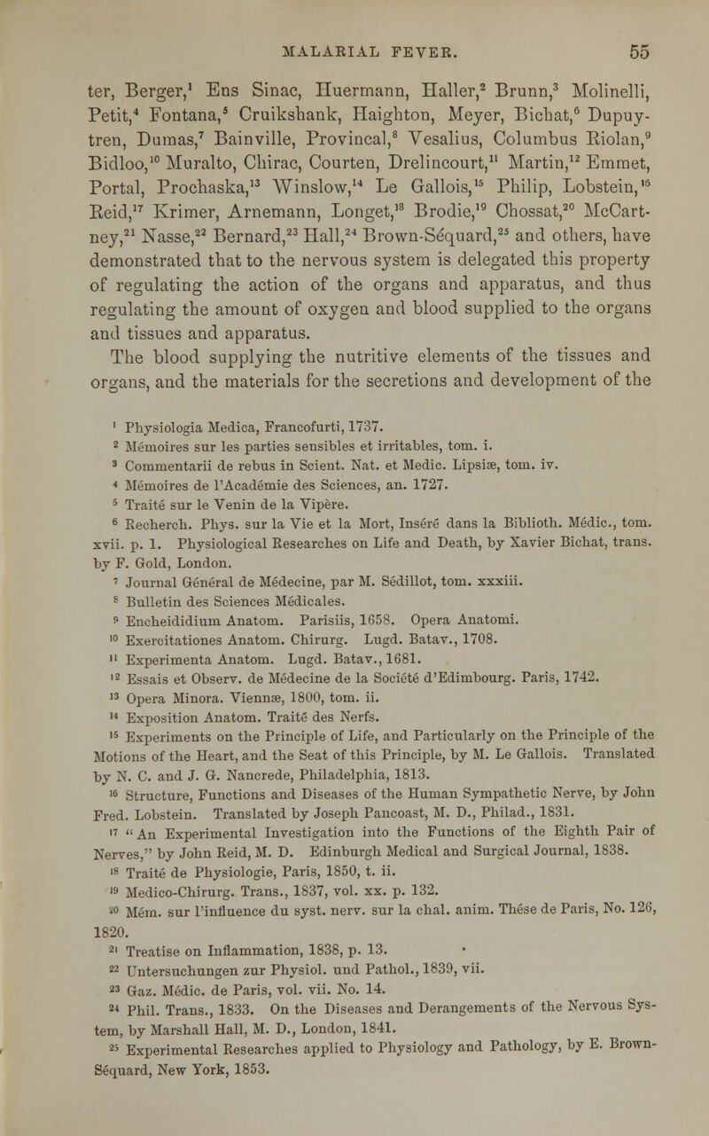 ter, Berger,1 Ens Sinac, Huermann, Haller,2 Brunn,3 Molinelli, Petit,4 Fontana,5 Cruiksbank, Haigbton, Meyer, Bicbat,6 Dupuy- tren, Dumas,7 Bainville, Provincal,8 Yesalius, Columbus Eiolan,9 Bidloo,10 Muralto, Cbirac, Courten, Drelincourt,11 Martin,12 Emmet, Portal, Prochaska,13 Winslow,14 Le Gallois,15 Pbilip, Lobstein,'6 Keid,17 Krimer, Arnemann, Longet,18 Brodie,19 Chossat,20 McCart- ney,21 Nasse,22 Bernard,23 Hall,24 Brown-Sequard,25 and otbers, bave demonstrated tbat to the nervous system is delegated tbis property of regulating tbe action of tbe organs and apparatus, and tbus regulating tbe amount of oxygen and blood supplied to tbe organs and tissues and apparatus. Tbe blood supplying tbe nutritive elements of tbe tissues and organs, and tbe materials for tbe secretions and development of tbe 1 Physiologia Medica, Francofurti, 1737. 2 Mernoires sur les parties sensibles et irritables, torn. i. 3 Commentarii de rebus in Scient. Nat. et Medic. Lipsise, torn. iv. 4 Mernoires de l'Academie des Sciences, an. 1727. 5 Traite sur le Venin de la Vipere. 6 Recherch. Pliys. sur la Vie et la Mort, Insere dans la Biblioth. Medic, torn. xvii. p. 1. Physiological Researches on Life and Death, by Xavier Bichat, trans, by F. Gold, London. 7 Journal General de Medecine, par M. Sedillot, torn, xxxiii. 8 Bulletin des Sciences Medicales. 9 Encheididium Anatom. Parisiis, 1658. Opera Anatomi. 10 Exercitationes Anatom. Chirurg. Lugd. Batav., 1708. 11 Experimenta Anatom. Lugd. Batav., 1681. 12 Essais et Observ. de Medecine de la Societe d'Edimbourg. Paris, 1742. 13 Opera Minora. Viennse, 1800, torn. ii. 14 Exposition Anatom. Traite des Nerfs. 15 Experiments on the Principle of Life, and Particularly on the Principle of the Motions of the Heart, and the Seat of this Principle, by M. Le Gallois. Translated by N. C. and J. G. Nancrede, Philadelphia, 1813. 16 Structure, Functions and Diseases of the Human Sympathetic Nerve, by John Fred. Lobstein. Translated by Joseph Pancoast, M. D., Philad., 1831. 17 An Experimental Investigation into the Functions of the Eighth Pair of Nerves, by John Reid, M. D. Edinburgh Medical and Surgical Journal, 1838. 18 Traite de Physiologie, Paris, 1850, t. ii. 19 Medico-Chirurg. Trans., 1837, vol. xx. p. 132. 80 Mem. sur l'influence du syst. nerv. sur la chal. anim. These de Paris, No. 126, 1820. 21 Treatise on Inflammation, 1838, p. 13. 22 Untersuchungen zur Physiol, und Pathol., 1839, vii. 23 Gaz. Medic, de Paris, vol. vii. No. 14. 24 Phil. Trans., 1833. On the Diseases and Derangements of the Nervous Sys- tem, by Marshall Hall, M. D., London, 1841. 25 Experimental Researches applied to Physiology and Pathology, by E. Brown- Sequard, New York, 1853.