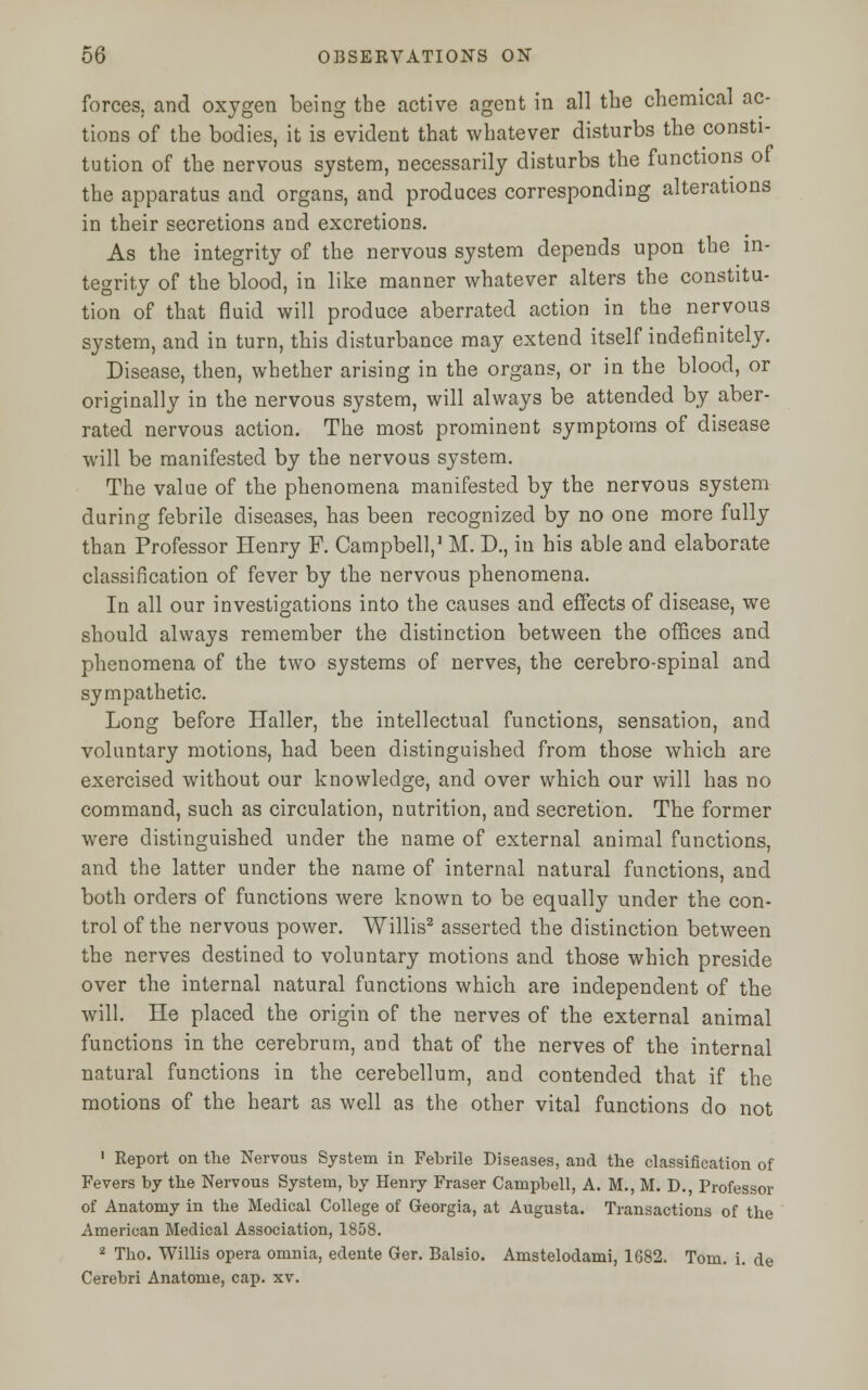 forces, and oxygen being the active agent in all the chemical ac- tions of the bodies, it is evident that whatever disturbs the consti- tution of the nervous system, necessarily disturbs the functions of the apparatus and organs, and produces corresponding alterations in their secretions and excretions. As the integrity of the nervous system depends upon the in- tegrity of the blood, in like manner whatever alters the constitu- tion of that fluid will produce aberrated action in the nervous system, and in turn, this disturbance may extend itself indefinitely. Disease, then, whether arising in the organs, or in the blood, or originally in the nervous system, will always be attended by aber- rated nervous action. The most prominent symptoms of disease will be manifested by the nervous system. The value of the phenomena manifested by the nervous system during febrile diseases, has been recognized by no one more fully than Professor Henry F. Campbell,1 M. D., in his able and elaborate classification of fever by the nervous phenomena. In all our investigations into the causes and effects of disease, we should always remember the distinction between the offices and phenomena of the two systems of nerves, the cerebro-spinal and sympathetic. Long before Haller, the intellectual functions, sensation, and voluntary motions, had been distinguished from those which are exercised without our knowledge, and over which our will has no command, such as circulation, nutrition, and secretion. The former were distinguished under the name of external animal functions, and the latter under the name of internal natural functions, and both orders of functions were known to be equally under the con- trol of the nervous power. Willis2 asserted the distinction between the nerves destined to voluntary motions and those which preside over the internal natural functions which are independent of the will. He placed the origin of the nerves of the external animal functions in the cerebrum, and that of the nerves of the internal natural functions in the cerebellum, and contended that if the motions of the heart as well as the other vital functions do not 1 Report on the Nervous System in Febrile Diseases, and the classification of Fevers by the Nervous System, by Henry Fraser Campbell, A. M., M. D., Professor of Anatomy in the Medical College of Georgia, at Augusta. Transactions of the American Medical Association, 1858. 2 Tho. Willis opera omnia, edente Ger. Balsio. Amstelodami, 1682. Tom. i. de Cerebri Anatome, cap. xv.