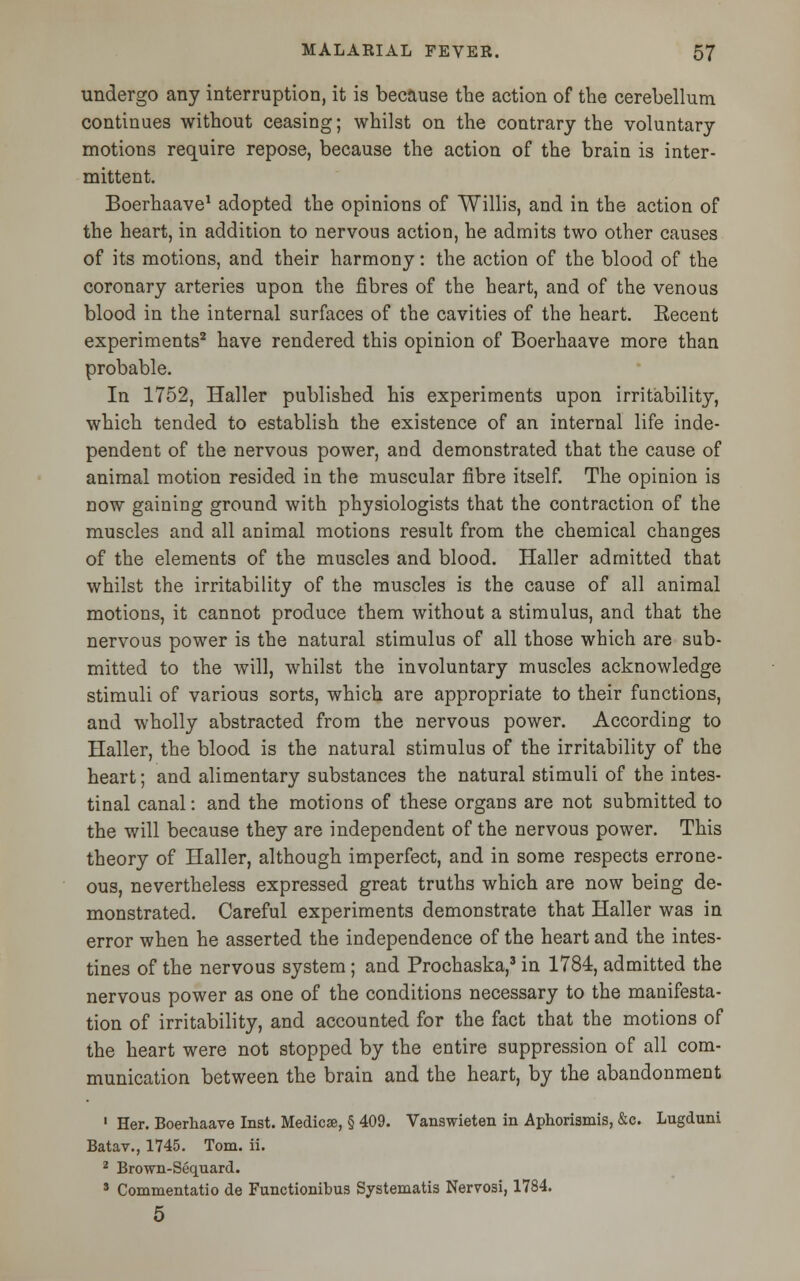 undergo any interruption, it is because the action of the cerebellum continues without ceasing; whilst on the contrary the voluntary motions require repose, because the action of the brain is inter- mittent. Boerhaave1 adopted the opinions of Willis, and in the action of the heart, in addition to nervous action, he admits two other causes of its motions, and their harmony: the action of the blood of the coronary arteries upon the fibres of the heart, and of the venous blood in the internal surfaces of the cavities of the heart. Eecent experiments2 have rendered this opinion of Boerhaave more than probable. In 1752, Haller published his experiments upon irritability, which tended to establish the existence of an internal life inde- pendent of the nervous power, and demonstrated that the cause of animal motion resided in the muscular fibre itself. The opinion is now gaining ground with physiologists that the contraction of the muscles and all animal motions result from the chemical changes of the elements of the muscles and blood. Haller admitted that whilst the irritability of the muscles is the cause of all animal motions, it cannot produce them without a stimulus, and that the nervous power is the natural stimulus of all those which are sub- mitted to the will, whilst the involuntary muscles acknowledge stimuli of various sorts, which are appropriate to their functions, and wholly abstracted from the nervous power. According to Haller, the blood is the natural stimulus of the irritability of the heart; and alimentary substances the natural stimuli of the intes- tinal canal: and the motions of these organs are not submitted to the will because they are independent of the nervous power. This theory of Haller, although imperfect, and in some respects errone- ous, nevertheless expressed great truths which are now being de- monstrated. Careful experiments demonstrate that Haller was in error when he asserted the independence of the heart and the intes- tines of the nervous system; and Prochaska,3 in 1784, admitted the nervous power as one of the conditions necessary to the manifesta- tion of irritability, and accounted for the fact that the motions of the heart were not stopped by the entire suppression of all com- munication between the brain and the heart, by the abandonment 1 Her. Boerhaave Inst. Medics, § 409. Vanswieten in Aphoriamis, &c. Lugduni Batav., 1745. Tom. ii. 2 Brown-Sequard. 8 Commentatio de Functionibus Systematis Nervosi, 1784. 5