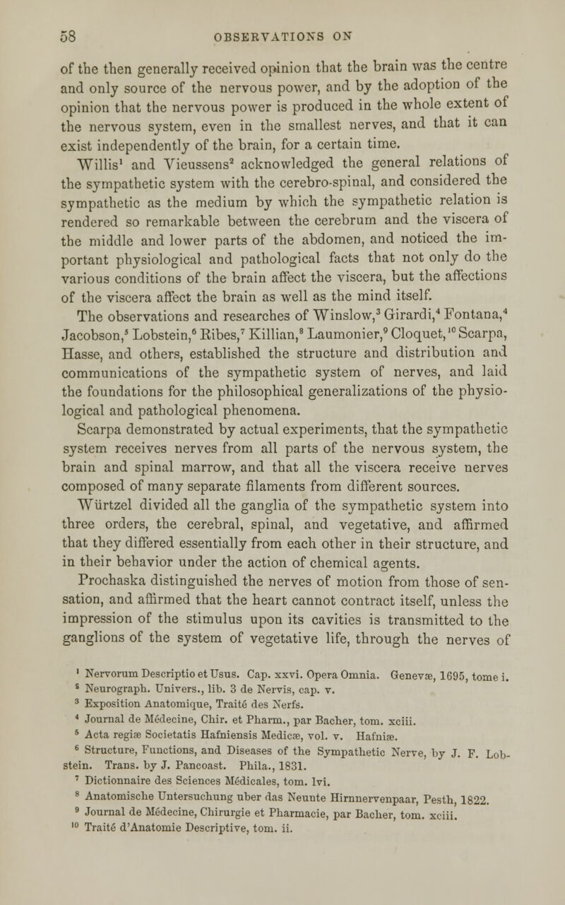 of the then generally received opinion that the brain was the centre and only source of the nervous power, and by the adoption of the opinion that the nervous power is produced in the whole extent of the nervous system, even in the smallest nerves, and that it can exist independently of the brain, for a certain time. Willis1 and Vieussens2 acknowledged the general relations of the sympathetic system with the cerebro-spinal, and considered the sympathetic as the medium by which the sympathetic relation is rendered so remarkable between the cerebrum and the viscera of the middle and lower parts of the abdomen, and noticed the im- portant physiological and pathological facts that not only do the various conditions of the brain affect the viscera, but the affections of the viscera affect the brain as well as the mind itself. The observations and researches of Winslow,3 Girardi,4 Fontana,4 Jacobson,5 Lobstein,6 Kibes,7 Killian,8 Laumonier,9 Cloquet,10 Scarpa, Hasse, and others, established the structure and distribution and communications of the sympathetic system of nerves, and laid the foundations for the philosophical generalizations of the physio- logical and pathological phenomena. Scarpa demonstrated by actual experiments, that the sympathetic system receives nerves from all parts of the nervous system, the brain and spinal marrow, and that all the viscera receive nerves composed of many separate filaments from different sources. Wurtzel divided all the ganglia of the sympathetic system into three orders, the cerebral, spinal, and vegetative, and affirmed that they differed essentially from each other in their structure, and in their behavior under the action of chemical agents. Prochaska distinguished the nerves of motion from those of sen- sation, and affirmed that the heart cannot contract itself, unless the impression of the stimulus upon its cavities is transmitted to the ganglions of the system of vegetative life, through the nerves of 1 Nervorum Descriptio et Usus. Cap. xxvi. Opera Omnia. Genevse, 1695, tome i. s Neurograph. Univers., lib. 3 de Nervis, cap. v. 3 Exposition Anatomique, Traite des Nerfs. 4 Journal de Medecine, Chir. et Pharm., par Bacher, torn, xciii. 5 Acta regise Societatis Hafniensis Medicse, vol. v. Hafnije. 6 Structure, Functions, and Diseases of the Sympathetic Nerve, by J. F. Lob- stein. Trans, by J. Pancoast. Phila., 1831. 7 Dictionnaire des Sciences Medicales, torn. lvi. 8 Anatomische Untersuchung uber das Neunte Hirnnervenpaar, Pesth 1822. 9 Journal de Medecine, Chirurgie et Pharmacie, par Bacher, torn, xciii. 10 Traite d'Anatomie Descriptive, torn. ii.