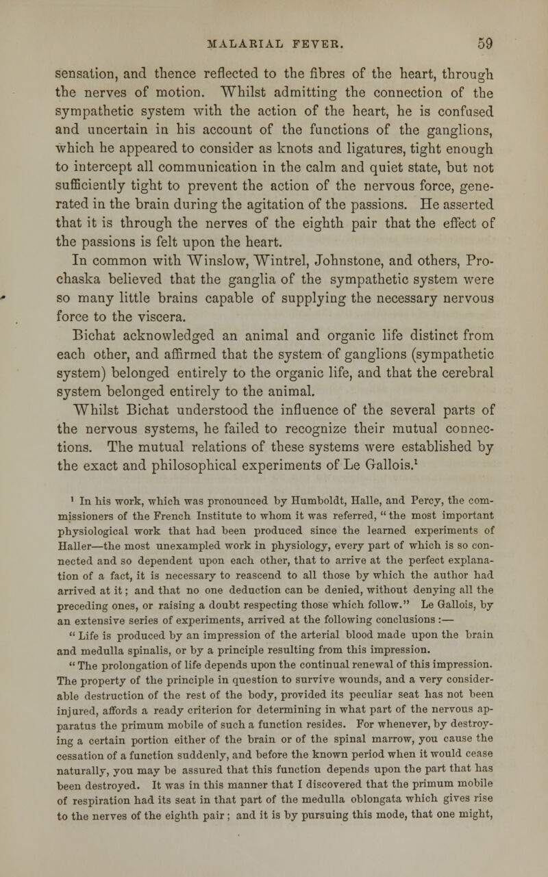 sensation, and thence reflected to the fibres of the heart, through the nerves of motion. Whilst admitting the connection of the sympathetic system with the action of the heart, he is confused and uncertain in his account of the functions of the ganglions, which he appeared to consider as knots and ligatures, tight enough to intercept all communication in the calm and quiet state, but not sufficiently tight to prevent the action of the nervous force, gene- rated in the brain during the agitation of the passions. He asserted that it is through the nerves of the eighth pair that the effect of the passions is felt upon the heart. In common with Winslow, Wintrel, Johnstone, and others, Pro- chaska believed that the ganglia of the sympathetic system were so many little brains capable of supplying the necessary nervous force to the viscera. Bichat acknowledged an animal and organic life distinct from each other, and affirmed that the system of ganglions (sympathetic system) belonged entirely to the organic life, and that the cerebral system belonged entirely to the animal. Whilst Bichat understood the influence of the several parts of the nervous systems, he failed to recognize their mutual connec- tions. The mutual relations of these systems were established by the exact and philosophical experiments of Le Gallois.1 1 In his work, which was pronounced by Humboldt, Halle, and Percy, the com- missioners of the French Institute to whom it was referred,  the most important physiological work that had been produced since the learned experiments of Haller—the most unexampled work in physiology, every part of which is so con- nected and so dependent upon each other, that to arrive at the perfect explana- tion of a fact, it is necessary to reascend to all those by which the author had arrived at it; and that no one deduction can be denied, without denying all the preceding ones, or raising a doubt respecting those which follow. Le Gallois, by an extensive series of experiments, arrived at the following conclusions :—  Life is produced by an impression of the arterial blood made upon the brain and medulla spinalis, or by a principle resulting from this impression.  The prolongation of life depends upon the continual renewal of this impression. The property of the principle in question to survive wounds, and a very consider- able destruction of the rest of the body, provided its peculiar seat has not been injured, affords a ready criterion for determining in what part of the nervous ap- paratus the primum mobile of such a function resides. For whenever, by destroy- ing a certain portion either of the brain or of the spinal marrow, you cause the cessation of a function suddenly, and before the known period when it would cease naturally, you may be assured that this function depends upon the part that has been destroyed. It was in this manner that I discovered that the primum mobile of respiration had its seat in that part of the medulla oblongata which gives rise to the nerves of the eighth pair ; and it is by pursuing this mode, that one might,