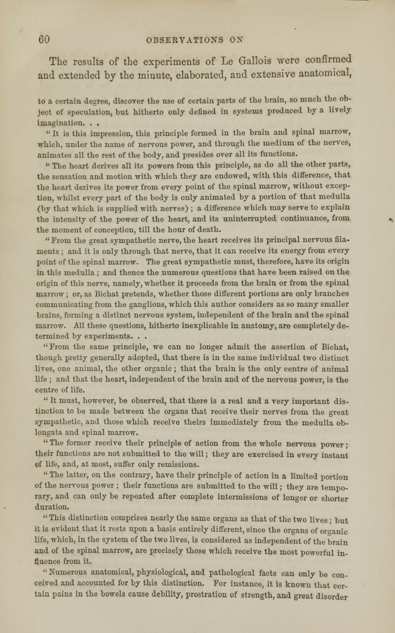 The results of the experiments of Le Gallois were confirmed and extended by the minute, elaborated, and extensive anatomical, to a certain degree, discover the use of certain parts of the brain, so much the ob- ject of speculation, but hitherto only defined in systems produced by a lively imagination. . .  It is this impression, this principle formed in the brain and spinal marrow, which, under the name of nervous power, and through the medium of the nerves, animates all the rest of the body, and presides over all its functions.  The heart derives all its powers from this principle, as do all the other parts, the sensation and motion with which they are endowed, with this difference, that the heart derives its power from every point of the spinal marrow, without excep- tion, whilst every part of the body is only animated by a portion of that medulla (by that which is supplied with nerves) ; a difference which may serve to explain the intensity of the power of the heart, and its uninterrupted continuance, from the moment of conception, till the hour of death.  From the great sympathetic nerve, the heart receives its principal nervous fila- ments ; and it is only through that nerve, that it can receive its energy from every point of the spinal marrow. The great sympathetic must, therefore, have its origin in this medulla ; and thence the numerous questions that have been raised on the origin of this nerve, namely, whether it proceeds from the brain or from the spinal marrow ; or, as Bichat pretends, whether those different portions are only branches communicating from the ganglions, which this author considers as so many smaller brains, forming a distinct nervous system, independent of the brain and the spinal marrow. All these questions, hitherto inexplicable in anatomy, are completely de- termined by experiments. . . From the same principle, we can no longer admit the assertion of Bichat, though pretty generally adopted, that there is in the same individual two distinct lives, one animal, the other organic ; that the brain is the only centre of animal life ; and that the heart, independent of the brain and of the nervous power, is the centre of life.  It must, however, be observed, that there is a real and a very important dis- tinction to be made between the organs that receive their nerves from the great sympathetic, and those which receive theirs immediately from the medulla ob- longata and spinal marrow.  The former receive their principle of action from the whole nervous power; their functions are not submitted to the will; they are exercised in every instant of life, and, at most, suffer only remissions.  The latter, on the contrary, have their principle of action in a limited portion of the nervous power ; their functions are submitted to the will; they are tempo- rary, and can only be repeated after complete intermissions of longer or shorter duration.  This distinction comprises nearly the same organs as that of the two lives ; but it is evident that it rests upon a basis entirely different, since the organs of organic life, which, in the system of the two lives, is considered as independent of the brain and of the spinal marrow, are precisely those which receive the most powerful in- fluence from it.  Numerous anatomical, physiological, and pathological facts can only be con- ceived and accounted for by this distinction. For instance, it is known that cer- tain pains in the bowels cause debility, prostration of strength, and great disorder