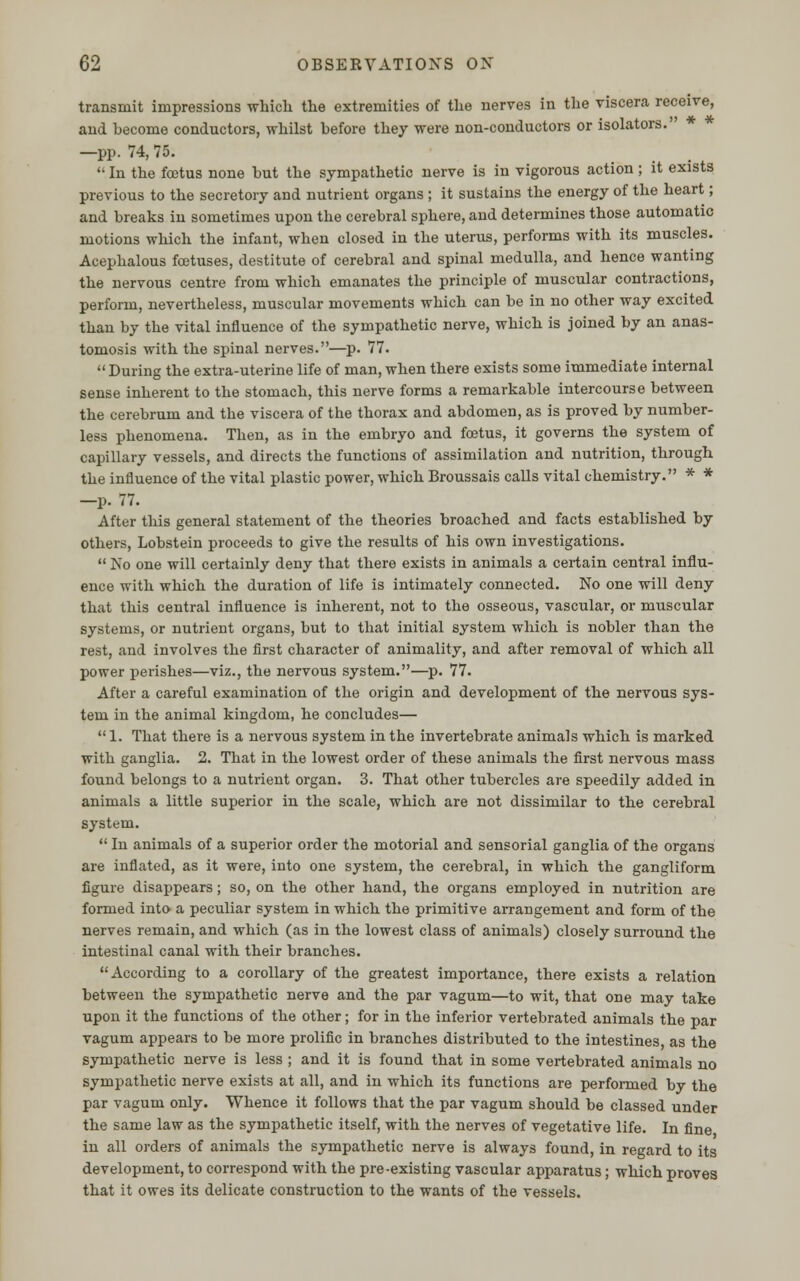 transmit impressions which the extremities of the nerves in the viscera receive, and hecome conductors, whilst before they were non-conductors or isolators. —pp. 74, 75.  In the foetus none but the sympathetic nerve is in vigorous action ; it exists previous to the secretory and nutrient organs ; it sustains the energy of the heart; and breaks in sometimes upon the cerebral sphere, and determines those automatic motions which the infant, when closed in the uterus, performs with its muscles. Acephalous foetuses, destitute of cerebral and spinal medulla, and hence wanting the nervous centre from which emanates the principle of muscular contractions, perform, nevertheless, muscular movements which can be in no other way excited than by the vital influence of the sympathetic nerve, which is joined by an anas- tomosis with the spinal nerves.—p. 77.  During the extra-uterine life of man, when there exists some immediate internal sense inherent to the stomach, this nerve forms a remarkable intercourse between the cerebrum and the viscera of the thorax and abdomen, as is proved by number- less phenomena. Then, as in the embryo and foetus, it governs the system of capillary vessels, and directs the functions of assimilation and nutrition, through the influence of the vital plastic power, which Broussais calls vital chemistry. * * —p. 77. After this general statement of the theories broached and facts established by others, Lobstein proceeds to give the results of his own investigations.  No one will certainly deny that there exists in animals a certain central influ- ence with which the duration of life is intimately connected. No one will deny that this central influence is inherent, not to the osseous, vascular, or muscular systems, or nutrient organs, but to that initial system which is nobler than the rest, and involves the first character of animality, and after removal of which all power perishes—viz., the nervous system.—p. 77. After a careful examination of the origin and development of the nervous sys- tem in the animal kingdom, he concludes—  1. That there is a nervous system in the invertebrate animals which is marked with ganglia. 2. That in the lowest order of these animals the first nervous mass found belongs to a nutrient organ. 3. That other tubercles are speedily added in animals a little superior in the scale, which are not dissimilar to the cerebral system.  In animals of a superior order the motorial and sensorial ganglia of the organs are inflated, as it were, into one system, the cerebral, in which the gangliform figure disappears; so, on the other hand, the organs employed in nutrition are formed into a peculiar system in which the primitive arrangement and form of the nerves remain, and which (as in the lowest class of animals) closely surround the intestinal canal with their branches. According to a corollary of the greatest importance, there exists a relation between the sympathetic nerve and the par vagum—to wit, that one may take upon it the functions of the other; for in the inferior vertebrated animals the par vagum appears to be more prolific in branches distributed to the intestines, as the sympathetic nerve is less ; and it is found that in some vertebrated animals no sympathetic nerve exists at all, and in which its functions are performed by the par vagum only. Whence it follows that the par vagum should be classed under the same law as the sympathetic itself, with the nerves of vegetative life. In fine in all orders of animals the sympathetic nerve is always found, in regard to its development, to correspond with the pre-existing vascular apparatus; which proves that it owes its delicate construction to the wants of the vessels.