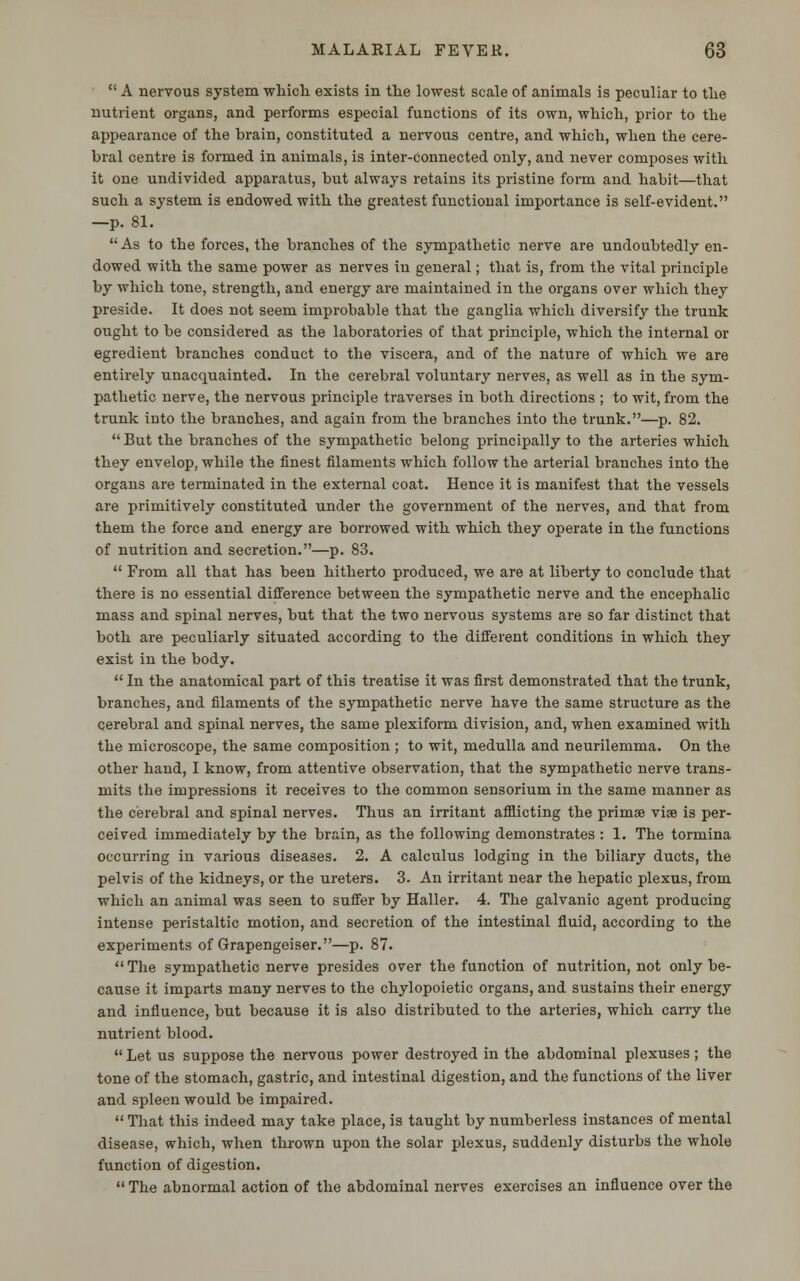  A nervous system which exists in the lowest scale of animals is peculiar to the nutrient organs, and performs especial functions of its own, which, prior to the appearance of the brain, constituted a nervous centre, and which, when the cere- bral centre is formed in animals, is inter-connected only, and never composes with it one undivided apparatus, but always retains its pristine form and habit—that such a system is endowed with the greatest functional importance is self-evident. —p. 81. As to the forces, the branches of the sympathetic nerve are undoubtedly en- dowed with the same power as nerves in general; that is, from the vital principle by which tone, strength, and energy are maintained in the organs over which they preside. It does not seem improbable that the ganglia which diversify the trunk ought to be considered as the laboratories of that principle, which the internal or egredient branches conduct to the viscera, and of the nature of which we are entirely unacquainted. In the cerebral voluntary nerves, as well as in the sym- pathetic nerve, the nervous principle traverses in both directions ; to wit, from the trunk into the branches, and again from the branches into the trunk.—p. 82.  But the branches of the sympathetic belong principally to the arteries which they envelop, while the finest filaments which follow the arterial branches into the organs are terminated in the external coat. Hence it is manifest that the vessels are primitively constituted under the government of the nerves, and that from them the force and energy are borrowed with which they operate in the functions of nutrition and secretion.—p. 83.  From all that has been hitherto produced, we are at liberty to conclude that there is no essential difference between the sympathetic nerve and the encephalic mass and spinal nerves, but that the two nervous systems are so far distinct that both are peculiarly situated according to the different conditions in which they exist in the body.  In the anatomical part of this treatise it was first demonstrated that the trunk, branches, and filaments of the sympathetic nerve have the same structure as the cerebral and spinal nerves, the same plexiform division, and, when examined with the microscope, the same composition ; to wit, medulla and neurilemma. On the other hand, I know, from attentive observation, that the sympathetic nerve trans- mits the impressions it receives to the common sensorium in the same manner as the cerebral and spinal nerves. Thus an irritant afflicting the primse viae is per- ceived immediately by the brain, as the following demonstrates : 1. The tormina occurring in various diseases. 2. A calculus lodging in the biliary ducts, the pelvis of the kidneys, or the ureters. 3. An irritant near the hepatic plexus, from which an animal was seen to suffer by Haller. 4. The galvanic agent producing intense peristaltic motion, and secretion of the intestinal fluid, according to the experiments of Grapengeiser.—p. 87. The sympathetic nerve presides over the function of nutrition, not only be- cause it imparts many nerves to the chylopoietic organs, and sustains their energy and influence, but because it is also distributed to the arteries, which carry the nutrient blood.  Let us suppose the nervous power destroyed in the abdominal plexuses; the tone of the stomach, gastric, and intestinal digestion, and the functions of the liver and spleen would be impaired.  That this indeed may take place, is taught by numberless instances of mental disease, which, when thrown upon the solar plexus, suddenly disturbs the whole function of digestion.  The abnormal action of the abdominal nerves exercises an influence over the