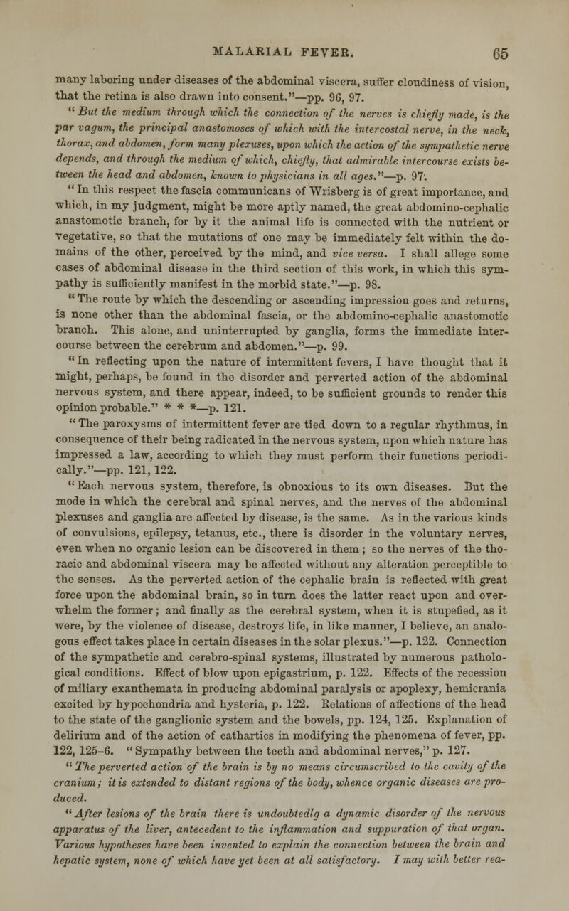 many laboring under diseases of the abdominal viscera, suffer cloudiness of vision, that the retina is also drawn into consent.—pp. 96, 97.  But the medium through which the connection of the nerves is chiefly made, is the par vagum, the principal anastomoses of which with the intercostal nerve, in the neck, thorax, and abdomen, form many plexuses, upon which the action of the sympathetic nerve depends, and through the medium of which, chiefly, that admirable intercourse exists be- tween the head and abdomen, known to physicians in all ages.—p. 97'.  In this respect the fascia communicans of Wrisberg is of great importance, and which, in my judgment, might be more aptly named, the great abdomino-cephalic anastomotic branch, for by it the animal life is connected with the nutrient or vegetative, so that the mutations of one may be immediately felt within the do- mains of the other, perceived by the mind, and vice versa. I shall allege some cases of abdominal disease in the third section of this work, in which this sym- pathy is sufficiently manifest in the morbid state.—p. 98.  The route by which the descending or ascending impression goes and returns, is none other than the abdominal fascia, or the abdomino-cephalic anastomotic branch. This alone, and uninterrupted by ganglia, forms the immediate inter- course between the cerebrum and abdomen.—p. 99.  In reflecting upon the nature of intermittent fevers, I have thought that it might, perhaps, be found in the disorder and perverted action of the abdominal nervous system, and there appear, indeed, to be sufficient grounds to render this opinion probable. * * *—p. 121.  The paroxysms of intermittent fever are tied down to a regular rhythmus, in consequence of their being radicated in the nervous system, upon which nature has impressed a law, according to which they must perform their functions periodi- cally.—pp. 121, 122.  Each nervous system, therefore, is obnoxious to its own diseases. But the mode in which the cerebral and spinal nerves, and the nerves of the abdominal plexuses and ganglia are affected by disease, is the same. As in the various kinds of convulsions, epilepsy, tetanus, etc., there is disorder in the voluntary nerves, even when no organic lesion can be discovered in them; so the nerves of the tho- racic and abdominal viscera may be affected without any alteration perceptible to the senses. As the perverted action of the cephalic brain is reflected with great force upon the abdominal brain, so in turn does the latter react upon and over- whelm the former; and finally as the cerebral system, when it is stupefied, as it were, by the violence of disease, destroys life, in like manner, I believe, an analo- gous effect takes place in certain diseases in the solar plexus.—p. 122. Connection of the sympathetic and cerebro-spinal systems, illustrated by numerous patholo- gical conditions. Effect of blow upon epigastrium, p. 122. Effects of the recession of miliary exanthemata in producing abdominal paralysis or apoplexy, hemicrania excited by hypochondria and hysteria, p. 122. Relations of affections of the head to the state of the ganglionic system and the bowels, pp. 124, 125. Explanation of delirium and of the action of cathartics in modifying the phenomena of fever, pp. 122, 125-6.  Sympathy between the teeth and abdominal nerves, p. 127.  The perverted action of the brain is by no means circumscribed to the cavity of the cranium; it is extended to distant regions of the body, whence organic diseases are pro- duced. After lesions of the brain there is undoubtedlg a dynamic disorder of the nervous apparatus of the liver, antecedent to the inflammation and suppuration of that organ. Various hypotheses have been invented to explain the connection between the brain and hepatic system, none of which have yet been at all satisfactory. I may with better rea-