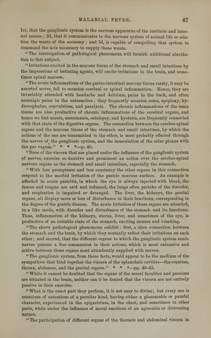 1st, that the ganglionic system is the nervous apparatus of the instincts and inter- nal senses ; 2d, that it communicates to the nervous system of animal life or rela- tion the wants of the economy; and 3d, is capable of compelling that system to command the acts necessary to supply these wants.  The interrogation of pathological phenomena will furnish additional elucida- tion to this subject.  Irritations excited in the mucous tissue of the stomach and small intestines by the impressions of irritating agents, will excite irritations in the brain, and some- times spinal marrow.  The acute inflammations of the gastro-intestinal mucous tissue rarely, it may be asserted never, fail to occasion cerebral or spinal inflammation. Hence, they are invariably attended with headache and delirium, pains in the back, and often neuralgic pains in the extremities ; they frequently occasion coma, apoplexy, hy- drocephalus, convulsions, and paralysis. The chronic inflammations of the same tissue are also productive of chronic inflammations of the cerebral organs, and hence we find mania, monomania, catalepsy, and hysteria, are frequently connected with that state of the digestive organs. The connection between the cerebro-spinal organs and the mucous tissue of the stomach and small intestines, by which the actions of the one are transmitted to the other, is most probably effected through the nerves of the ganglionic system, and the inosculation of the solar plexus with the par vagum. * * *—p. 40.  None of the viscera that are placed under the influence of the ganglionic system of nerves, exercise so decisive and prominent an action over the cerebro-spinal nervous organs as the stomach and small intestines, especially the stomach.  With less promptness and less constancy the other organs in this connection respond to the morbid irritation of the gastric mucous surface. An example is afforded in acute gastritis, in which the eye is always injected with blood, the fauces and tongue are arid and inflamed, the lungs often partake of the disorder, and respiration is impaired or deranged. The liver, the kidneys, the genital organs, all display more or less of disturbance in their functions, corresponding to the degree of the gastric disease. The acute irritation of these organs are attended, in a like mode, with disorder and disturbance of the stomach and its functions. Thus, inflammation of the kidneys, uterus, liver, and sometimes of the eye, is productive of an irritable state of the stomach, exciting nausea and vomiting.  The above pathological phenomena exhibit: first, a close connection between the stomach and the brain, by which they mutually reflect their irritations on each other; and second, that the different organs to which the ganglionic system sends nerves possess a free communion in their actions, which is most extensive and active between those organs most abundantly supplied with nerves.  The ganglionic system, from these facts, would appear to be the medium of the sympathies that bind together the viscera of the splanchnic cavities—the cranium, thorax, abdomen, and the genital organs. * * *—pp. 40-42.  While it cannot be doubted that the organs of the moral faculties and passions are situated in the brain, neither can it be denied that the viscera are not entirely passive in their exercise.  What is the exact part they perform, it is not easy to divine; but every one is conscious of sensations of a peculiar kind, having either a pleasurable or painful character, experienced in the epigastrium, in the chest, and sometimes in other parts, while under the influence of moral emotions of an agreeable or distressing nature.  The participation of different organs of the thoracic and abdominal viscera in