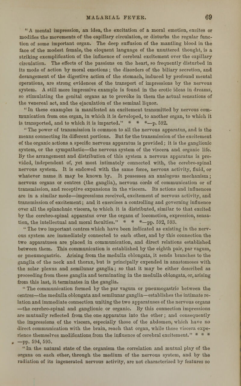  A mental impression, an idea, the excitation of a moral emotion, excites or modifies the movements of the capillary circulation, or disturbs the regular func- tion of some important organ. The deep suffusion of the mantling blood in the face of the modest female, the eloquent language of the unuttered thought, is a striking exemplification of the influence of cerebral excitement over the capillary- circulation. The effects of the passions on the heart, so frequently disturbed in its mode of action by moral emotions ; the disorders of the biliary secretion, and derangement of the digestive action of the stomach, induced by profound mental operations, are strong evidences of the transport of impressions by the nervous system. A still more impressive example is found in the erotic ideas in dreams, so stimulating the genital organs as to provoke in them the actual sensations of the venereal act, and the ejaculation of the seminal liquor.  In these examples is manifested an excitement transmitted by nervous com- munication from one organ, in which it is developed, to another organ, to which it is transported, and to which it is imparted. * * *—p. 592.  The power of transmission is common to all the nervous apparatus, and is the means connecting its different portions. But for the transmission of the excitement of the organic actions a specific nervous apparatus is provided; it is the ganglionic system, or the sympathetic—the nervous system of the viscera and organic life. By the arrangement and distribution of this system a nervous apparatus is pro- vided, independent of, yet most intimately connected with, the cerebro-spinal nervous system. It is endowed with the same force, nervous activity, fluid, or whatever name it may be known by. It possesses an analogous mechanism; nervous organs or centres (the ganglia), nervous cords of communication or of transmission, and receptive expansions in the viscera. Its actions and influences are in a similar mode—impressions received, excitement of nervous activity, and transmission of excitement; and it exercises a controlling and governing influence over all the splanchnic viscera, to which it is distributed, similar to that excited by the cerebro-spinal apparatus over the organs of locomotion, expression, sensa- tion, the intellectual and moral faculties. * * *—pp. 592, 593.  The two important centres which have been indicated as existing in the nerv- ous system are immediately connected to each other, and by this connection the two apparatuses are placed in communication, and direct relations established between them. This communication is established by the eighth pair, par vagum, or pneumogastric. Arising from the medulla oblongata, it sends branches to the ganglia of the neck and thorax, but is principally expended in anastomoses with the solar plexus and semilunar ganglia; so that it may be either described as proceeding from these ganglia and terminating in the medulla oblongata, or, arising from this last, it terminates in the ganglia.  The communication formed by the par vagum or pneumogastric between the centres—the medulla oblongata and semilunar ganglia—establishes the intimate re- lation and immediate connection uniting the two apparatuses of the nervous organs —the cerebro-spinal and ganglionic or organic. By this connection impressions are mutually reflected from the one apparatus into the other ; and consequently the impressions of the viscera, especially those of the abdomen, which have no direct communication with the brain, reach that organ, while those viscera expe- rience themselves modifications from the influence of cerebral excitement. * * * —pp. 594, 595.  In the natural state of the organism the correlation and mutual play of the organs on each other, through the medium of the nervous system, and by the radiation of its ingenerated nervous activity, are not characterized by features so
