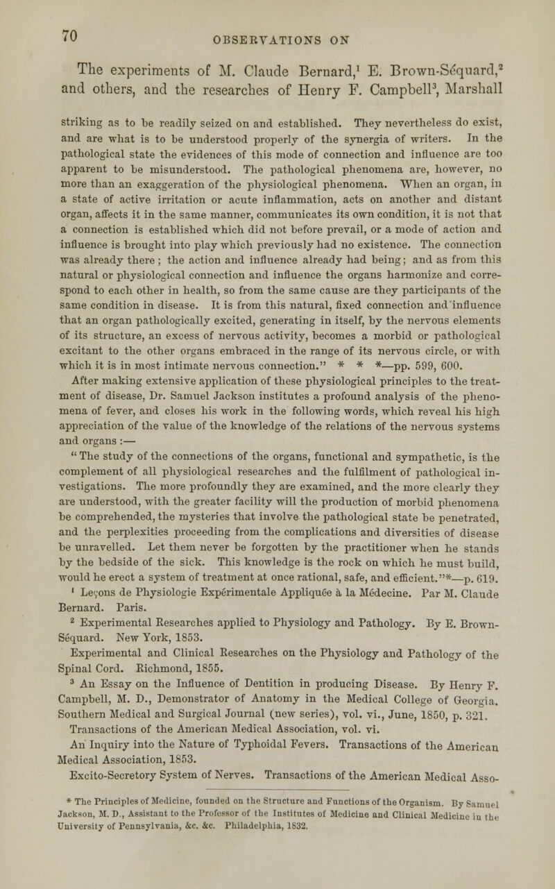 OBSERVATIONS ON The experiments of M. Claude Bernard,1 E. Brown-Sequard,2 and others, and the researches of Henry F. Campbell3, Marshall striking as to be readily seized on and established. They nevertheless do exist, and are what is to be understood properly of the synergia of writers. In the pathological state the evidences of this mode of connection and influence are too apparent to be misunderstood. The pathological phenomena are, however, no more than an exaggeration of the physiological phenomena. When an organ, in a state of active irritation or acute inflammation, acts on another and distant organ, affects it in the same manner, communicates its own condition, it is not that a connection is established which did not before prevail, or a mode of action and influence is brought into play which previously had no existence. The connection was already there ; the action and influence already had being; and as from this natural or physiological connection and influence the organs harmonize and corre- spond to each other in health, so from the same cause are they participants of the same condition in disease. It is from this natural, fixed connection and influence that an organ pathologically excited, generating in itself, by the nervous elements of its structure, an excess of nervous activity, becomes a morbid or pathological excitant to the other organs embraced in the range of its nervous circle, or with which it is in most intimate nervous connection. * * *—pp. 599, 600. After making extensive application of these physiological principles to the treat- ment of disease, Dr. Samuel Jackson institutes a profound analysis of the pheno- mena of fever, and closes his work in the following words, which reveal his high appreciation of the value of the knowledge of the relations of the nervous systems and organs :—  The study of the connections of the organs, functional and sympathetic, is the complement of all physiological researches and the fulfilment of pathological in- vestigations. The more profoundly they are examined, and the more clearly they are understood, with the greater facility will the production of morbid phenomena be comprehended, the mysteries that involve the pathological state be penetrated, and the perplexities proceeding from the complications and diversities of disease be unravelled. Let them never be forgotten by the practitioner when he stands by the bedside of the sick. This knowledge is the rock on which he must build, would he erect a system of treatment at once rational, safe, and efficient.*—p. 619. 1 Leyons de Physiologie Experimentale Appliquee a la Medecine. Par M. Claude Bernard. Paris. 2 Experimental Researches applied to Physiology and Pathology. By E. Brown- Sequard. New York, 1853. Experimental and Clinical Researches on the Physiology and Pathology of the Spinal Cord. Richmond, 1855. 3 An Essay on the Influence of Dentition in producing Disease. By Henry F. Campbell, M. D., Demonstrator of Anatomy in the Medical College of Georgia. Southern Medical and Surgical Journal (new series), vol. vi., June, 1850, p. 321. Transactions of the American Medical Association, vol. vi. An Inquiry into the Nature of Typhoidal Fevers. Transactions of the American Medical Association, 1853. Excito-Secretory System of Nerves. Transactions of the American Medical Asso- * The Principles of Medicine, founded on the Structure and Functions of the Organism. By Samuel Jackson, M. D., Assistant to the Professor of the Institutes of Medicine and Clinical Medicine in the University of Pennsylvania, &c. &c. Philadelphia, 1S32.