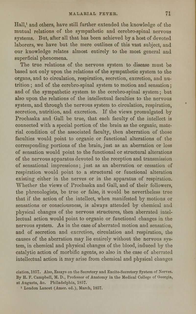Hall,1 and others, have still further extended the knowledge of the mutual relations of the sympathetic and cerebro-spinal nervous systems. But, after all that has been achieved by a host of devoted laborers, we have but the mere outlines of this vast subject, and our knowledge relates almost entirely to the most general and superficial phenomena. The true relations of the nervous system to disease must be based not only upon the relations of the sympathetic system to the organs, and to circulation, respiration, secretion, excretion, and nu- trition ; and of the cerebro-spinal system to motion and sensation; and of the sympathetic system to the cerebro-spinal system; but also upon the relations of the intellectual faculties to the nervous system, and through the nervous system to circulation, respiration, secretion, nutrition, and excretion. If the views promulgated by Prochaska and Gall be true, that each faculty of the intellect is connected with a special portion of the brain as the organic, mate- rial condition of the associated faculty, then aberration of those faculties would point to organic or functional alterations of the corresponding portions of the brain, just as an aberration or loss of sensation would point to the functional or structural alterations of the nervous apparatus devoted to the reception and transmission of sensational impressions; just as an aberration or cessation of respiration would point to a structural or functional alteration existing either in the nerves or in the apparatus of respiration. Whether the views of Prochaska and Gall, and of their followers, the phrenologists, be true or false, it would be nevertheless true that if the action of the intellect, when manifested by motions or sensations or consciousness, is always attended by chemical and physical changes of the nervous structures, then aberrated intel- lectual action would point to organic or functional changes in the nervous system. As in the case of aberrated motion and sensation, and of secretion and excretion, circulation and respiration, the causes of the aberration may lie entirely without the nervous sys- tem, in chemical and physical changes of the blood, induced by the catalytic action of morbific agents, so also in the case of aberrated intellectual action it may arise from chemical and physical changes ciation, 1857. Also, Essays on the Secretory and Excito-Secretory System of Nerves. By H. F. Campbell, M. D., Professor of Anatomy in the Medical College of Georgia, at Augusta, &c. Philadelphia, 1857. 1 London Lancet (Amer. ed.), March, 1857.
