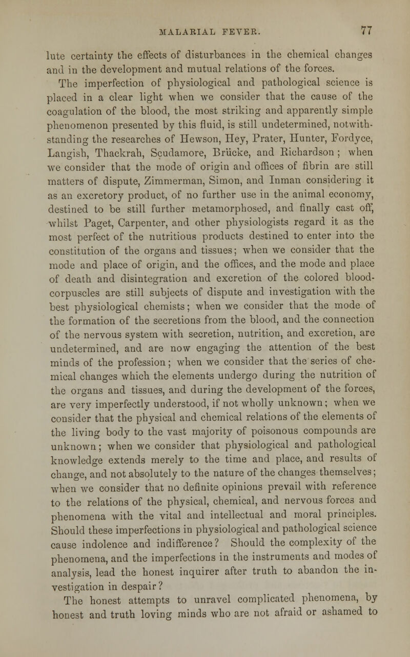 lute certainty the effects of disturbances in the chemical changes and in the development and mutual relations of the forces. The imperfection of physiological and pathological science is placed in a clear light when we consider that the cause of the coagulation of the blood, the most striking and apparently simple phenomenon presented by this fluid, is still undetermined, notwith- standing the researches of Hewson, Hey, Prater, Hunter, Fordyce, Langish, Thackrah, Scudamore, Briicke, and Kichardson ; when we consider that the mode of origin and offices of fibrin are still matters of dispute, Zimmerman, Simon, and Inman considering it as an excretory product, of no farther use in the animal economy, destined to be still further metamorphosed, and finally cast off, whilst Paget, Carpenter, and other physiologists regard it as the most perfect of the nutritious products destined to enter into the constitution of the organs and tissues; when we consider that the mode and place of origin, and the offices, and the mode and place of death and disintegration and excretion of the colored blood- corpuscles are still subjects of dispute and investigation with the best physiological chemists; when we consider that the mode of the formation of the secretions from the blood, and the connection of the nervous system with secretion, nutrition,, and excretion, are undetermined, and are now engaging the attention of the best minds of the profession; when we consider that the series of che- mical changes which the elements undergo during the nutrition of the organs and tissues, and during the development of the forces, are very imperfectly understood, if not wholly unknown; when we consider that the physical and chemical relations of the elements of the living body to the vast majority of poisonous compounds are unknown; when we consider that physiological and pathological knowledge extends merely to the time and place, and results of change, and not absolutely to the nature of the changes themselves; when we consider that no definite opinions prevail with reference to the relations of the physical, chemical, and nervous forces and phenomena with the vital and intellectual and moral principles. Should these imperfections in physiological and pathological science cause indolence and indifference ? Should the complexity of the phenomena, and the imperfections in the instruments and modes of analysis, lead the honest inquirer after truth to abandon the in- vestigation in despair ? The honest attempts to unravel complicated phenomena, by honest and truth loving minds who are not afraid or ashamed to