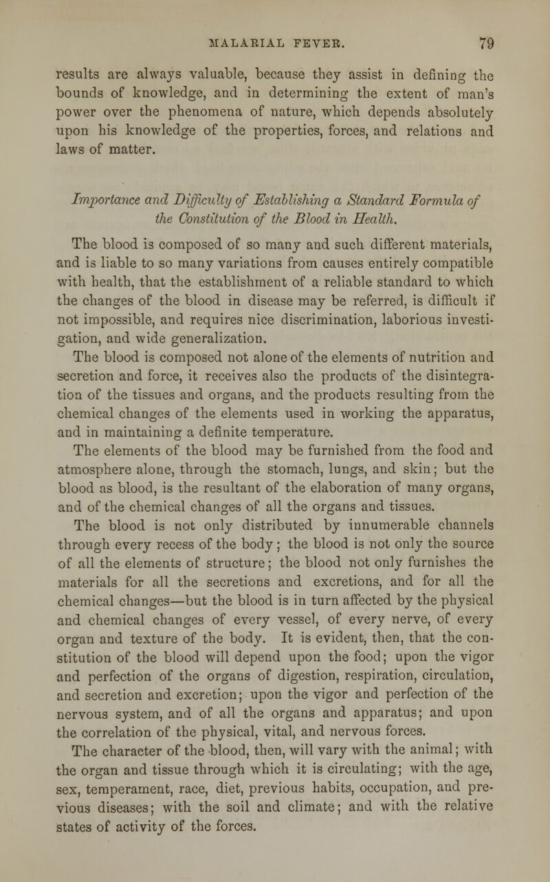 results are always valuable, because they assist in defining the bounds of knowledge, and in determining the extent of man's power over the phenomena of nature, which depends absolutely upon his knowledge of the properties, forces, and relations and laws of matter. Importance and Difficulty of Establishing a Standard Formula of the Constitution of the Blood in Health. The blood is composed of so many and such different materials, and is liable to so many variations from causes entirely compatible with health, that the establishment of a reliable standard to which the changes of the blood in disease may be referred, is difficult if not impossible, and requires nice discrimination, laborious investi- gation, and wide generalization. The blood is composed not alone of the elements of nutrition and secretion and force, it receives also the products of the disintegra- tion of the tissues and organs, and the products resulting from the chemical changes of the elements used in working the apparatus, and in maintaining a definite temperature. The elements of the blood may be furnished from the food and atmosphere alone, through the stomach, lungs, and skin; but the blood as blood, is the resultant of the elaboration of many organs, and of the chemical changes of all the organs and tissues. The blood is not only distributed by innumerable channels through every recess of the body; the blood is not only the source of all the elements of structure; the blood not only furnishes the materials for all the secretions and excretions, and for all the chemical changes—but the blood is in turn affected by the physical and chemical changes of every vessel, of every nerve, of every organ and texture of the body. It is evident, then, that the con- stitution of the blood will depend upon the food; upon the vigor and perfection of the organs of digestion, respiration, circulation, and secretion and excretion; upon the vigor and perfection of the nervous system, and of all the organs and apparatus; and upon the correlation of the physical, vital, and nervous forces. The character of the blood, then, will vary with the animal; with the organ and tissue through which it is circulating; with the age, sex, temperament, race, diet, previous habits, occupation, and pre- vious diseases; with the soil and climate; and with the relative states of activity of the forces.