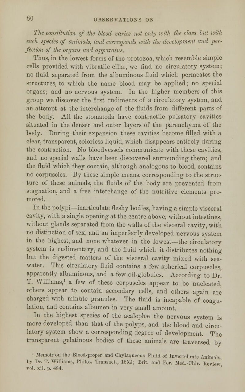 The constitution of the Mood varies not only with the class but with each species of animals, and corresponds with the development and per- fection of the organs and apparatus. Thus, in the lowest forms of the protozoa, which resemble simple cells provided with vibratile cilia?, we find no circulatory system; no fluid separated from the albuminous fluid which permeates the structures, to which the name blood may be applied; no special organs; and no nervous system. In the higher members of this group we discover the first rudiments of a circulatory system, and an attempt at the interchange of the fluids from different parts of the body. All the stomatoda have contractile pulsatory cavities situated in the denser and outer layers of the parenchyma of the body. During their expansion these cavities become filled with a clear, transparent, colorless liquid, which disappears entirely during the contraction. No bloodvessels communicate with these cavities, and no special walls have been discovered surrounding them; and the fluid which they contain, although analogous to blood, contains no corpuscles. By these simple means, corresponding to the struc- ture of these animals, the fluids of the body are prevented from stagnation, and a free interchange of the nutritive elements pro- moted. In the polypi—inarticulate fleshy bodies, having a simple visceral cavity, with a single opening at the centre above, without intestines, without glands separated from the walls of the visceral cavity, with no distinction of sex, and an imperfectly developed nervous system in the highest, and none whatever in the lowest—the circulatory system is rudimentary, and the fluid which it distributes nothing but the digested matters of the visceral cavity mixed with sea- water. This circulatory fluid contains a few spherical corpuscles, apparently albuminous, and a few oil-globules. According to Dr. T. Williams,1 a few of these corpuscles appear to be nucleated, others appear to contain secondary cells, and others again are charged with minute granules. The fluid is incapable of coagu- lation, and contains albumen in very small amount. In the highest species of the acalephas the nervous system is more developed than that of the polyps, and the blood and circu- latory system show a corresponding degree of development. The transparent gelatinous bodies of these animals are traversed by 1 Memoir on the Blood-proper and Chylaqueous Fluid of Invertebrate Animals, by Dr. T. Williams, Philos. Transact., 1852; Brit, and For. Med.-Chir. Review' vol. xii. p. 484.