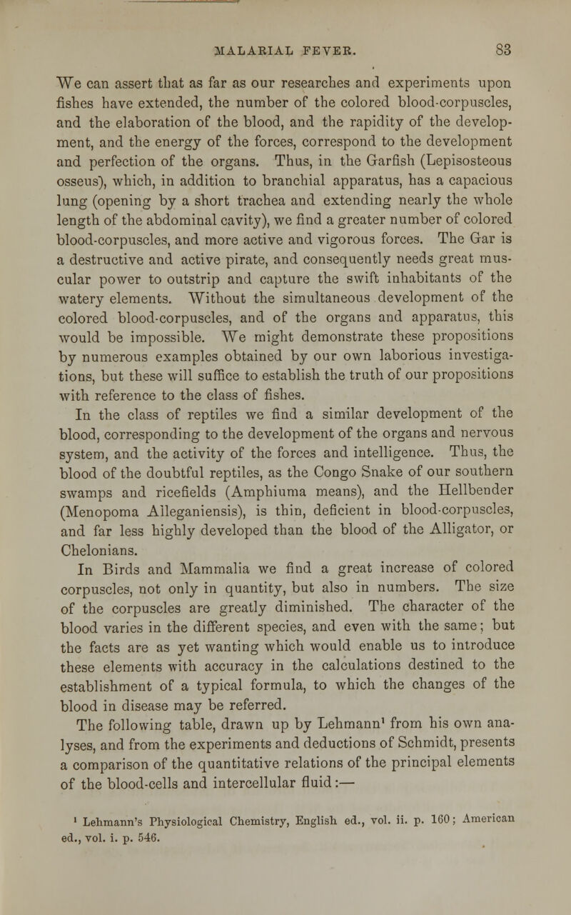 We can assert that as far as our researches and experiments upon fishes have extended, the number of the colored blood-corpuscles, and the elaboration of the blood, and the rapidity of the develop- ment, and the energy of the forces, correspond to the development and perfection of the organs. Thus, in the Garfish (Lepisosteous osseus), which, in addition to branchial apparatus, has a capacious lung (opening by a short trachea and extending nearly the whole length of the abdominal cavity), we find a greater number of colored blood-corpuscles, and more active and vigorous forces. The Gar is a destructive and active pirate, and consequently needs great mus- cular power to outstrip and capture the swift inhabitants of the watery elements. Without the simultaneous development of the colored blood-corpuscles, and of the organs and apparatus, this would be impossible. We might demonstrate these propositions by numerous examples obtained by our own laborious investiga- tions, but these will suffice to establish the truth of our propositions with reference to the class of fishes. In the class of reptiles we find a similar development of the blood, corresponding to the development of the organs and nervous system, and the activity of the forces and intelligence. Thus, the blood of the doubtful reptiles, as the Congo Snake of our southern swamps and ricefields (Amphiuma means), and the Hellbender (Menopoma Aileganiensis), is thin, deficient in blood-corpuscles, and far less highly developed than the blood of the Alligator, or Chelonians. In Birds and Mammalia we find a great increase of colored corpuscles, not only in quantity, but also in numbers. The size of the corpuscles are greatly diminished. The character of the blood varies in the different species, and even with the same; but the facts are as yet wanting which would enable us to introduce these elements with accuracy in the calculations destined to the establishment of a typical formula, to which the changes of the blood in disease may be referred. The following table, drawn up by Lehmann1 from his own ana- lyses, and from the experiments and deductions of Schmidt, presents a comparison of the quantitative relations of the principal elements of the blood-cells and intercellular fluid:— 1 Lehmann's Physiological Chemistry, English ed., vol. ii. p. 160; American ed., vol. i. p. 546.