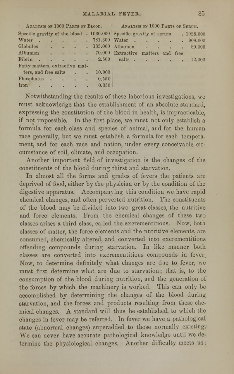 Analysis of 1000 Parts of Blood. Specific gravity of the blood . 1060.000 Analysis of 1000 Parts of Serum. Specific gravity of serum . 1028.000 Water . 781.600 Water 908.000 Globules 135.000 Albumen .... 80.000 Albumen 70.000 Extractive matters and free Fibrin . 2.500 salts 12.000 Fatty matters, extractive mat- ters, and free salts 10.000 Phosphates 0.550 Iron . 0.350 Notwithstanding the results of these laborious investigations, we must acknowledge that the establishment of an absolute standard, expressing the constitution of the blood in health, is impracticable, if not impossible. In the first place, we must not only establish a formula for each class and species of animal, and for the human race generally, but we must establish a formula for each tempera- ment, and for each race and nation, under every conceivable cir- cumstance of soil, climate, and occupation. Another important field of investigation is the changes of the constituents of the blood during thirst and starvation. In almost all the forms and grades of fevers the patients are deprived of food, either by the physician or by the condition of the digestive apparatus. Accompanying this condition we have rapid chemical changes, and often perverted nutrition. The constituents of the blood may be divided into two great classes, the nutritive and force elements. From the chemical changes of these two classes arises a third class, called the excrementitious. Now, both classes of matter, the force elements and the nutritive elements, are consumed, chemically altered, and converted into excrementitious offending compounds during starvation. In like manner both classes are converted into excrementitious compounds in fever. Now, to determine definitely what changes are due to fever, we must first determine what are due to starvation; that is, to the consumption of the blood during nutrition, and the generation of the forces by which the machinery is worked. This can only be accomplished by determining the changes of the blood during starvation, and the forces and products resulting from these che- mical changes. A standard will thus be established, to which the changes in fever may be referred. In fever we have a pathological state (abnormal changes) superadded to those normally existing. We can never have accurate pathological knowledge until we de- termine the physiological changes. Another difficulty meets us: