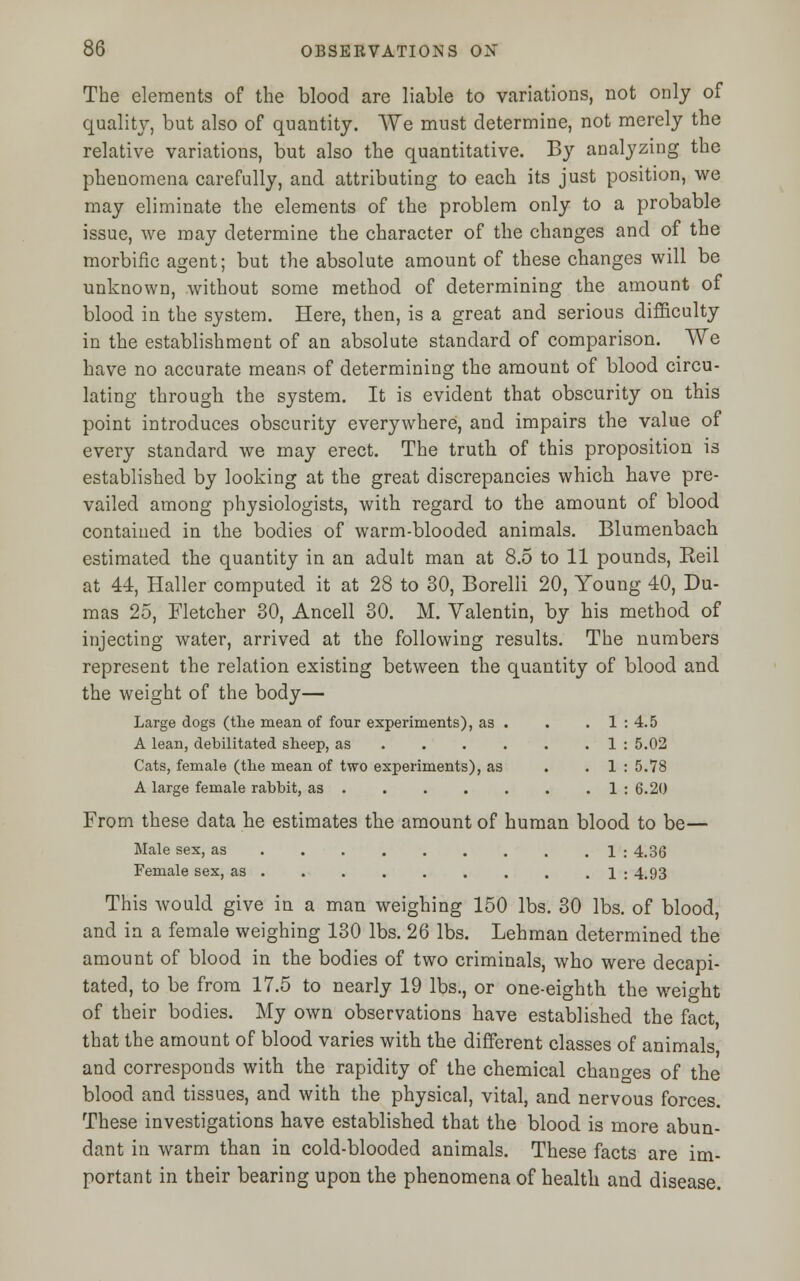 The elements of the blood are liable to variations, not only of quality, but also of quantity. We must determine, not merely the relative variations, but also the quantitative. By analyzing the phenomena carefully, and attributing to each its just position, we may eliminate the elements of the problem only to a probable issue, we may determine the character of the changes and of the morbific agent; but the absolute amount of these changes will be unknown, without some method of determining the amount of blood in the system. Here, then, is a great and serious difficulty in the establishment of an absolute standard of comparison. We have no accurate means of determining the amount of blood circu- lating through the system. It is evident that obscurity on this point introduces obscurity everywhere, and impairs the value of every standard we may erect. The truth of this proposition is established by looking at the great discrepancies which have pre- vailed among physiologists, with regard to the amount of blood contained in the bodies of warm-blooded animals. Blumenbach estimated the quantity in an adult man at 8.5 to 11 pounds, Reil at 44, Haller computed it at 28 to 30, Borelli 20, Young 40, Du- mas 25, Fletcher 30, Ancell 30. M. Valentin, by his method of injecting water, arrived at the following results. The numbers represent the relation existing between the quantity of blood and the weight of the body— Large dogs (the mean of four experiments), as . . . 1 : 4.5 A lean, debilitated sheep, as . . . . . 1 : 5.02 Cats, female (the mean of two experiments), as . . 1 : 5.78 A large female rabbit, as 1 : 6.20 From these data he estimates the amount of human blood to be— Male sex, as 1 : 4.3(3 Female sex, as . . . . . . . . . 1 : 4.93 This would give in a man weighing 150 lbs. 30 lbs. of blood, and in a female weighing 130 lbs. 26 lbs. Lehman determined the amount of blood in the bodies of two criminals, who were decapi- tated, to be from 17.5 to nearly 19 lbs., or one-eighth the weight of their bodies. My own observations have established the fact, that the amount of blood varies with the different classes of animals and corresponds with the rapidity of the chemical changes of the blood and tissues, and with the physical, vital, and nervous forces. These investigations have established that the blood is more abun- dant in warm than in cold-blooded animals. These facts are im- portant in their bearing upon the phenomena of health and disease.