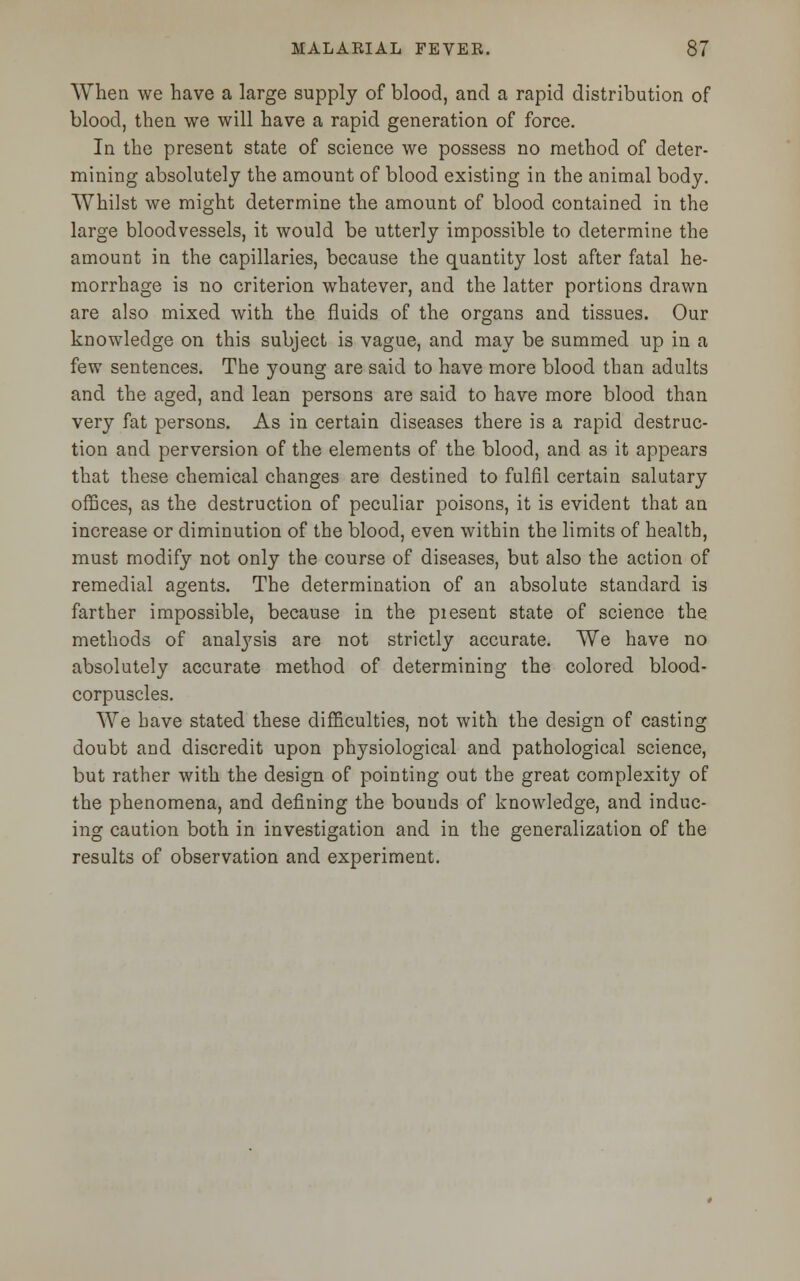 When we have a large supply of blood, and a rapid distribution of blood, then we will have a rapid generation of force. In the present state of science we possess no method of deter- mining absolutely the amount of blood existing in the animal body. Whilst we might determine the amount of blood contained in the large bloodvessels, it would be utterly impossible to determine the amount in the capillaries, because the quantity lost after fatal he- morrhage is no criterion whatever, and the latter portions drawn are also mixed with the fluids of the organs and tissues. Our knowledge on this subject is vague, and may be summed up in a few sentences. The young are said to have more blood than adults and the aged, and lean persons are said to have more blood than very fat persons. As in certain diseases there is a rapid destruc- tion and perversion of the elements of the blood, and as it appears that these chemical changes are destined to fulfil certain salutary offices, as the destruction of peculiar poisons, it is evident that an increase or diminution of the blood, even within the limits of health, must modify not only the course of diseases, but also the action of remedial agents. The determination of an absolute standard is farther impossible, because in the piesent state of science the methods of analysis are not strictly accurate. We have no absolutely accurate method of determining the colored blood- corpuscles. We have stated these difficulties, not with the design of casting doubt and discredit upon physiological and pathological science, but rather with the design of pointing out the great complexity of the phenomena, and defining the bouuds of knowledge, and induc- ing caution both in investigation and in the generalization of the results of observation and experiment.