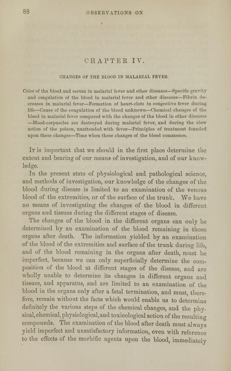 CHAPTER IV. CHANGES OF THE BLOOD IN MALARIAL FEVER. Color of the blood and serum in malarial fever and other diseases—Specific gravity and coagulation of the blood in malarial fever and other diseases—Fibrin de- creases in malarial fever—Formation of heart-clots in congestive fever during life—Cause of the coagulation of the blood unknown—Chemical changes of the blood in malarial fever compared with the changes of the blood in other diseases —Blood-corpuscles are destroyed during malarial fever, and during the slow action of the poison, unattended with fever—Principles of treatment founded upon these changes—Time when these changes of the blood commence. It is important that we should in the first place determine the extent and bearing of our means of investigation, and of our know- ledge. In the present state of physiological and pathological science, and methods of investigation, our knowledge of the changes of the blood during disease is limited to an examination of the venous blood of the extremities, or of the surface of the trunk. We have no means of investigating the changes of the blood in different organs and tissues during the different stages of disease. The changes of the blood in the different organs can only be determined by an examination of the blood remaining in those organs after death. The information yielded by an examination of the blood of the extremities and surface of the trunk during life, and of the blood remaining in the organs after death, must be imperfect, because we can only superficially determine the com- position of the blood at different stages of the disease, and are wholly unable to determine its changes in different organs and tissues, and apparatus, and are limited to an examination of the blood in the organs only after a fatal termination, and must, there- fore, remain without the facts which would enable us to determine definitely the various steps of the chemical changes, and the phy- sical, chemical, physiological, and toxicological action of the resulting compounds. The examination of the blood after death must always yield imperfect and unsatisfactory information, even with reference to the effects of the morbific agents upon the blood, immediately