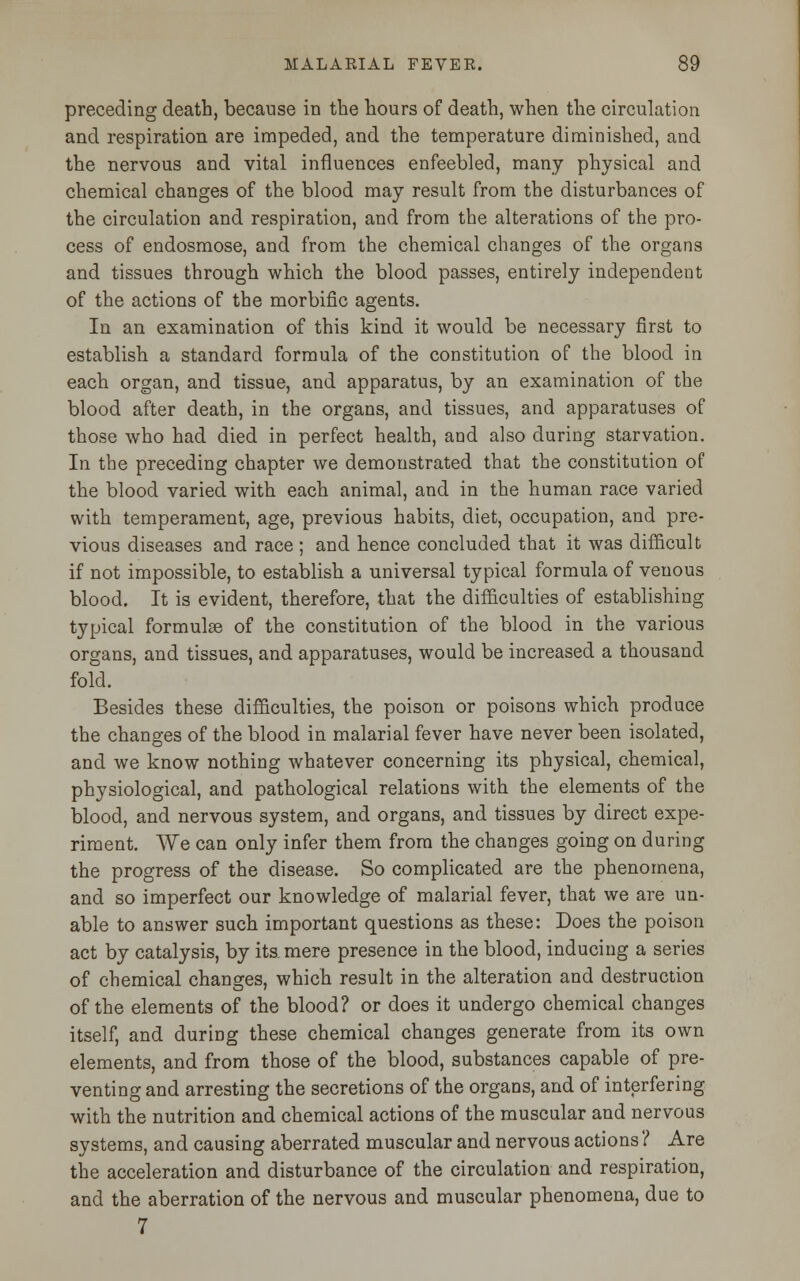 preceding death, because in the hours of death, when the circulation and respiration are impeded, and the temperature diminished, and the nervous and vital influences enfeebled, many physical and chemical changes of the blood may result from the disturbances of the circulation and respiration, and from the alterations of the pro- cess of endosmose, and from the chemical changes of the organs and tissues through which the blood passes, entirely independent of the actions of the morbific agents. In an examination of this kind it would be necessary first to establish a standard formula of the constitution of the blood in each organ, and tissue, and apparatus, by an examination of the blood after death, in the organs, and tissues, and apparatuses of those who had died in perfect health, and also during starvation. In the preceding chapter we demonstrated that the constitution of the blood varied with each animal, and in the human race varied with temperament, age, previous habits, diet, occupation, and pre- vious diseases and race ; and hence concluded that it was difficult if not impossible, to establish a universal typical formula of venous blood. It is evident, therefore, that the difficulties of establishing typical formulae of the constitution of the blood in the various organs, and tissues, and apparatuses, would be increased a thousand fold. Besides these difficulties, the poison or poisons which produce the changes of the blood in malarial fever have never been isolated, and we know nothing whatever concerning its physical, chemical, physiological, and pathological relations with the elements of the blood, and nervous system, and organs, and tissues by direct expe- riment. We can only infer them from the changes going on during the progress of the disease. So complicated are the phenomena, and so imperfect our knowledge of malarial fever, that we are un- able to answer such important questions as these: Does the poison act by catalysis, by its. mere presence in the blood, inducing a series of chemical changes, which result in the alteration and destruction of the elements of the blood? or does it undergo chemical changes itself, and during these chemical changes generate from its own elements, and from those of the blood, substances capable of pre- venting and arresting the secretions of the organs, and of interfering with the nutrition and chemical actions of the muscular and nervous systems, and causing aberrated muscular and nervous actions ? Are the acceleration and disturbance of the circulation and respiration, and the aberration of the nervous and muscular phenomena, due to 7