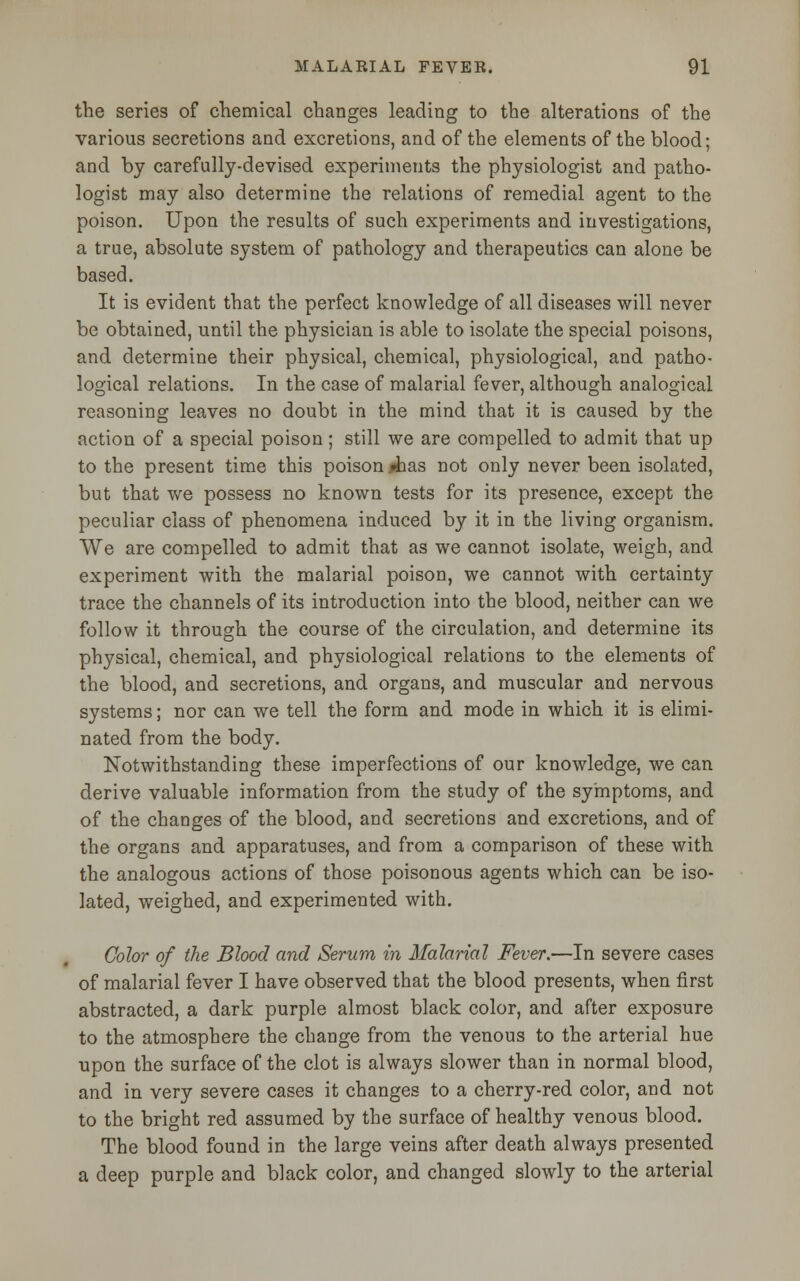 the series of chemical changes leading to the alterations of the various secretions and excretions, and of the elements of the blood; and by carefully-devised experiments the physiologist and patho- logist may also determine the relations of remedial agent to the poison. Upon the results of such experiments and investigations, a true, absolute system of pathology and therapeutics can alone be based. It is evident that the perfect knowledge of all diseases will never be obtained, until the physician is able to isolate the special poisons, and determine their physical, chemical, physiological, and patho- logical relations. In the case of malarial fever, although analogical reasoning leaves no doubt in the mind that it is caused by the action of a special poison; still we are compelled to admit that up to the present time this poison jdaas not only never been isolated, but that we possess no known tests for its presence, except the peculiar class of phenomena induced by it in the living organism. We are compelled to admit that as we cannot isolate, weigh, and experiment with the malarial poison, we cannot with certainty trace the channels of its introduction into the blood, neither can we follow it through the course of the circulation, and determine its physical, chemical, and physiological relations to the elements of the blood, and secretions, and organs, and muscular and nervous systems; nor can we tell the form and mode in which it is elimi- nated from the body. Notwithstanding these imperfections of our knowledge, we can derive valuable information from the study of the symptoms, and of the changes of the blood, and secretions and excretions, and of the organs and apparatuses, and from a comparison of these with the analogous actions of those poisonous agents which can be iso- lated, weighed, and experimented with. Color of the Blood and Serum in Malarial Fever.—In severe cases of malarial fever I have observed that the blood presents, when first abstracted, a dark purple almost black color, and after exposure to the atmosphere the change from the venous to the arterial hue upon the surface of the clot is always slower than in normal blood, and in very severe cases it changes to a cherry-red color, and not to the bright red assumed by the surface of healthy venous blood. The blood found in the large veins after death always presented a deep purple and black color, and changed slowly to the arterial