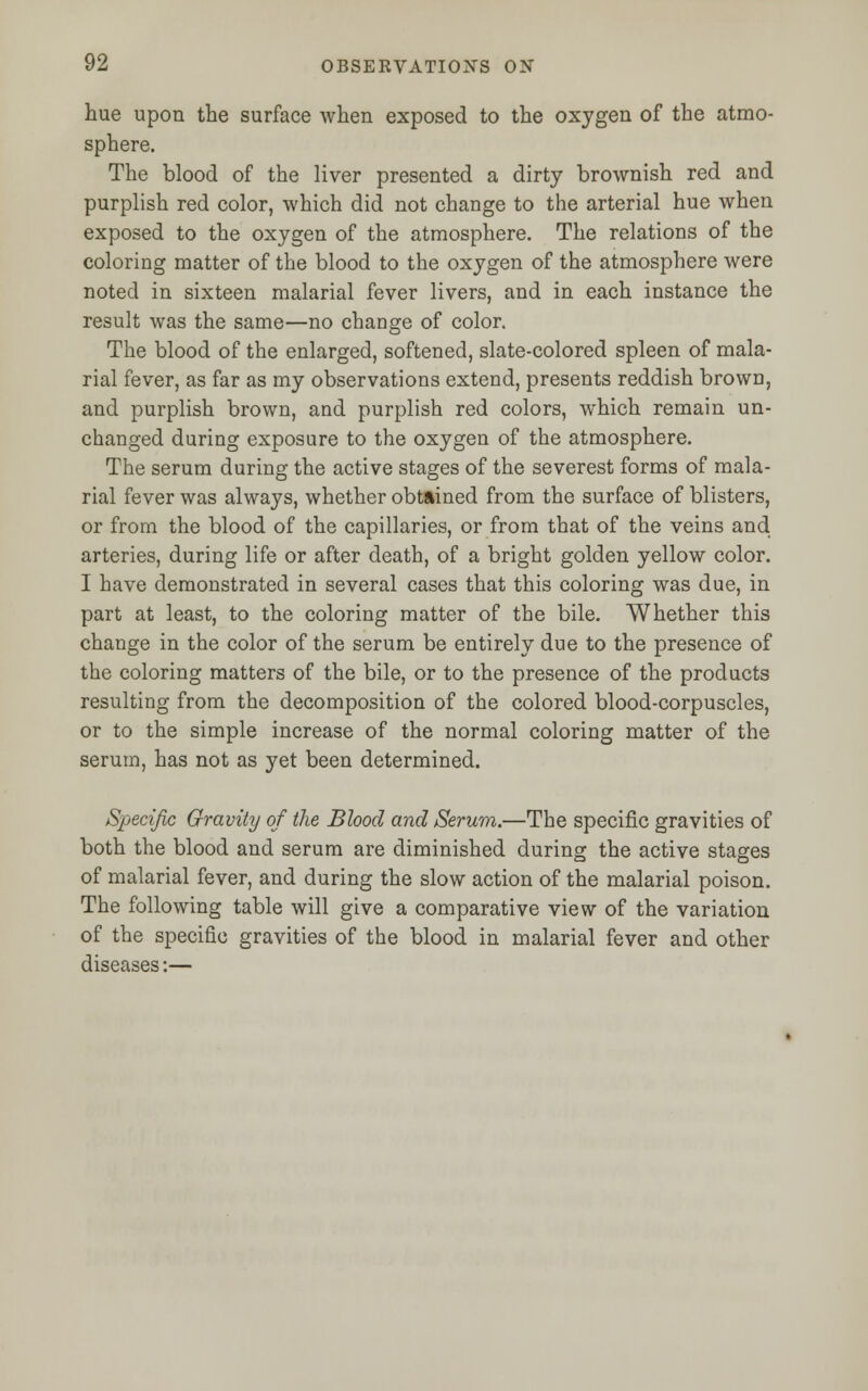 hue upon the surface when exposed to the oxygen of the atmo- sphere. The blood of the liver presented a dirty brownish red and purplish red color, which did not change to the arterial hue when exposed to the oxygen of the atmosphere. The relations of the coloring matter of the blood to the oxygen of the atmosphere were noted in sixteen malarial fever livers, and in each instance the result was the same—no change of color. The blood of the enlarged, softened, slate-colored spleen of mala- rial fever, as far as my observations extend, presents reddish brown, and purplish brown, and purplish red colors, which remain un- changed during exposure to the oxygen of the atmosphere. The serum during the active stages of the severest forms of mala- rial fever was always, whether obtained from the surface of blisters, or from the blood of the capillaries, or from that of the veins and arteries, during life or after death, of a bright golden yellow color. I have demonstrated in several cases that this coloring was due, in part at least, to the coloring matter of the bile. Whether this change in the color of the serum be entirely due to the presence of the coloring matters of the bile, or to the presence of the products resulting from the decomposition of the colored blood-corpuscles, or to the simple increase of the normal coloring matter of the serum, has not as yet been determined. Specific Gravity of the Blood and Serum.—The specific gravities of both the blood and serum are diminished during the active stages of malarial fever, and during the slow action of the malarial poison. The following table will give a comparative view of the variation of the specific gravities of the blood in malarial fever and other diseases:—