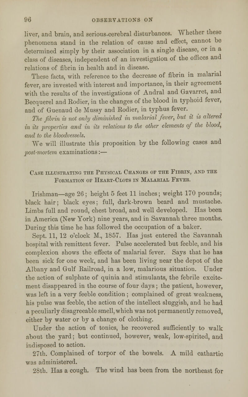 liver, and brain, and serious.cerebral disturbances. Whether these phenomena stand in the relation of cause and effect, cannot be determined simply by their association in a single disease, or in a class of diseases, independent of an investigation of the offices and relations of fibrin in health and in disease. These facts, with reference to the decrease of fibrin in malarial fever, are invested with interest and importance, in their agreement with the results of the investigations of Andral and Gavarret, and Becquerel and Eodier, in the changes of the blood in typhoid fever, and of Guenaud de Mussy and Eodier, in typhus fever. The fibrin is not only diminished in malarial fever, but it is altered in its properties and in its relations to the other elements of the blood, and to the bloodvessels. We will illustrate this proposition by the following cases and post-mortem examinations:— Case illustrating the Physical Changes of the Fibrin, and the Formation of Heart-Clots in Malarial Fever. Irishman—age 26; height 5 feet 11 inches; weight 170 pounds; black hair; black eyes; full, dark-brown beard and mustache. Limbs fall and round, chest broad, and well developed. Has been in America (New York) nine years, and in Savannah three months. During this time he has followed the occupation of a baker. Sept. 11, 12 o'clock M., 1857. Has just entered the Savannah hospital with remittent fever. Pulse accelerated but feeble, and his complexion shows the effects of malarial fever. Says that he has been sick for one week, and has been living near the depot of the Albany and Gulf Railroad, in a low, malarious situation. Under the action of sulphate of quinia and stimulants, the febrile excite- ment disappeared in the course of four days; the patient, however, was left in a very feeble condition ; complained of great weakness, his pulse was feeble, the action of the intellect sluggish, and he had a peculiarly disagreeable smell, which was not permanently removed, either by water or by a change of clothing. Under the action of tonics, he recovered sufficiently to walk about the yard; but continued, however, weak, low-spirited, and indisposed to action. 27th. Complained of torpor of the bowels. A mild cathartic was administered. 28th. Has a cough. The wind has been from the northeast for
