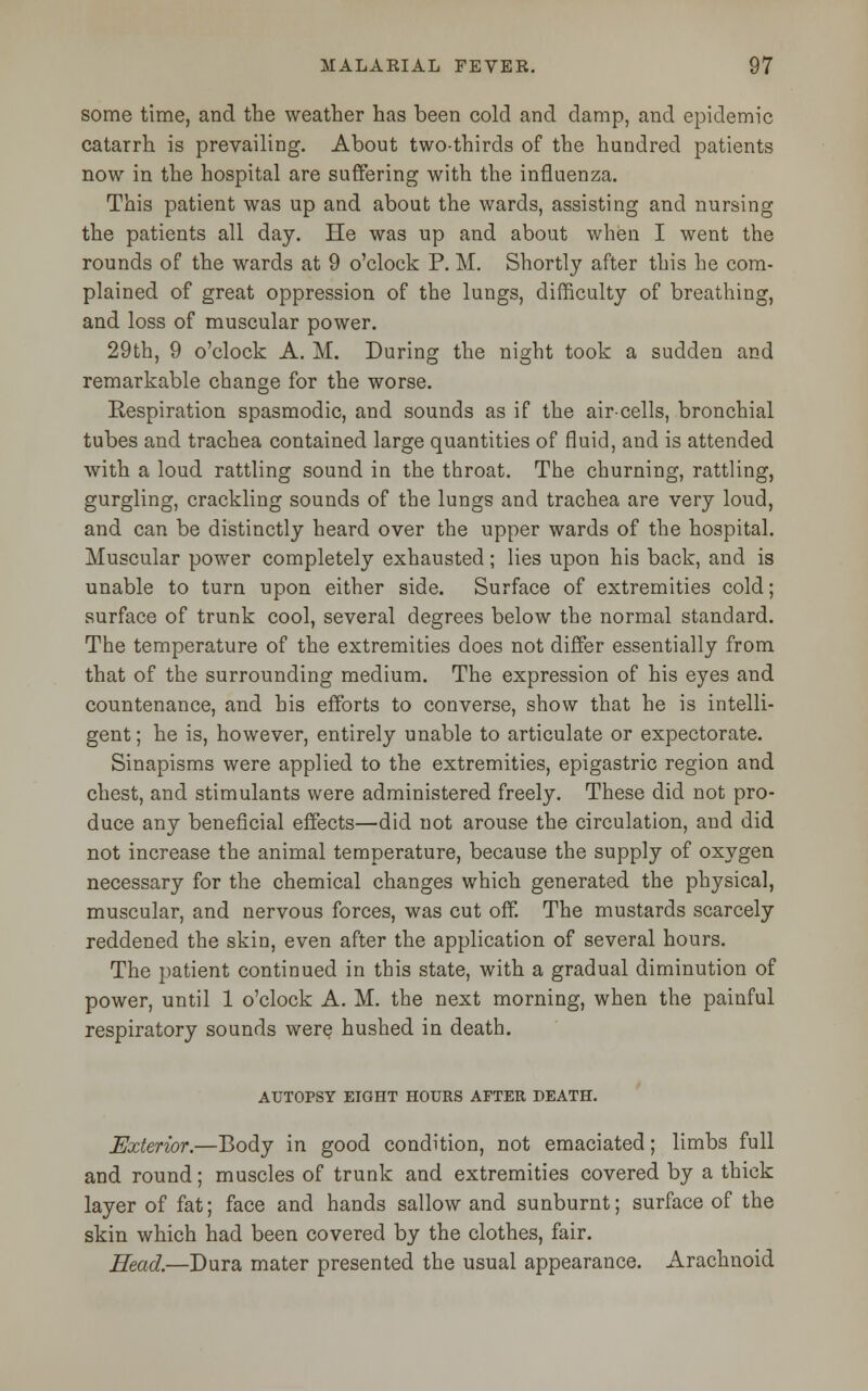 some time, and the weather has been cold and damp, and epidemic catarrh is prevailing. About two-thirds of the hundred patients now in the hospital are suffering with the influenza. This patient was up and about the wards, assisting and nursing the patients all day. He was up and about when I went the rounds of the wards at 9 o'clock P. M. Shortly after this he com- plained of great oppression of the lungs, difficulty of breathing, and loss of muscular power. 29th, 9 o'clock A. M. During the night took a sudden and remarkable change for the worse. Respiration spasmodic, and sounds as if the air-cells, bronchial tubes and trachea contained large quantities of fluid, and is attended with a loud rattling sound in the throat. The churning, rattling, gurgling, crackling sounds of the lungs and trachea are very loud, and can be distinctly heard over the upper wards of the hospital. Muscular power completely exhausted; lies upon his back, and is unable to turn upon either side. Surface of extremities cold; surface of trunk cool, several degrees below the normal standard. The temperature of the extremities does not differ essentially from that of the surrounding medium. The expression of his eyes and countenance, and his efforts to converse, show that he is intelli- gent ; he is, however, entirely unable to articulate or expectorate. Sinapisms were applied to the extremities, epigastric region and chest, and stimulants were administered freely. These did not pro- duce any beneficial effects—did not arouse the circulation, and did not increase the animal temperature, because the supply of oxygen necessary for the chemical changes which generated the physical, muscular, and nervous forces, was cut off. The mustards scarcely reddened the skin, even after the application of several hours. The patient continued in this state, with a gradual diminution of power, until 1 o'clock A. M. the next morning, when the painful respiratory sounds were hushed in death. AUTOPSY EIGHT HOURS AFTER DEATH. Exterior.—Body in good condition, not emaciated; limbs full and round; muscles of trunk and extremities covered by a thick layer of fat; face and hands sallow and sunburnt; surface of the skin which had been covered by the clothes, fair. Head.—Dura mater presented the usual appearance. Arachnoid
