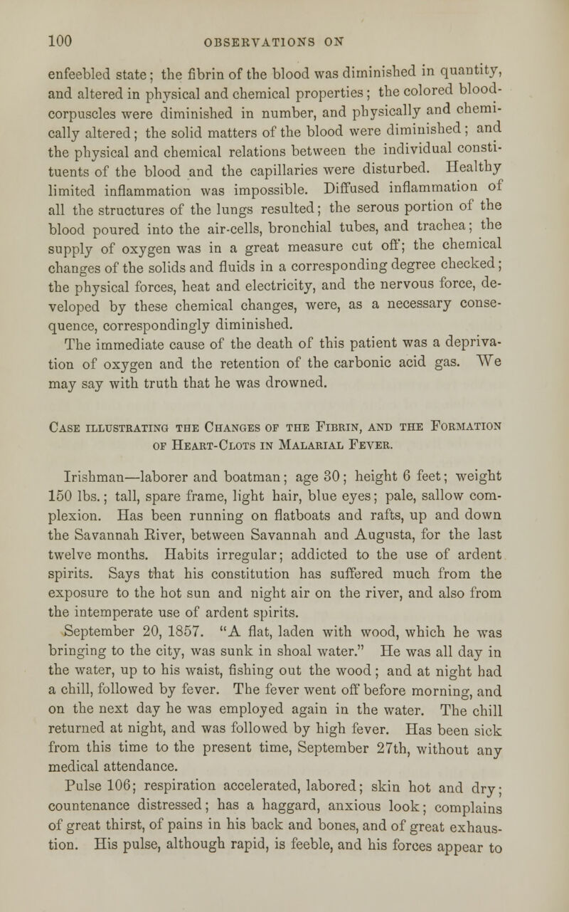 enfeebled state; the fibrin of the blood was diminished in quantity, and altered in physical and chemical properties; the colored blood- corpuscles were diminished in number, and physically and chemi- cally altered ; the solid matters of the blood were diminished ; and the physical and chemical relations between the individual consti- tuents of the blood and the capillaries were disturbed. Healthy limited inflammation was impossible. Diffused inflammation of all the structures of the lungs resulted; the serous portion of the blood poured into the air-cells, bronchial tubes, and trachea; the supply of oxygen was in a great measure cut off; the chemical changes of the solids and fluids in a corresponding degree checked; the physical forces, heat and electricity, and the nervous force, de- veloped by these chemical changes, were, as a necessary conse- quence, correspondingly diminished. The immediate cause of the death of this patient was a depriva- tion of oxygen and the retention of the carbonic acid gas. We may say with truth that he was drowned. Case illustrating the Changes of the Fibrin, and the Formation of Heart-Clots in Malarial Fever. Irishman—laborer and boatman; age 30; height 6 feet; weight 150 lbs.; tall, spare frame, light hair, blue eyes; pale, sallow com- plexion. Has been running on flatboats and rafts, up and down the Savannah Eiver, between Savannah and Augusta, for the last twelve months. Habits irregular; addicted to the use of ardent spirits. Says that his constitution has suffered much from the exposure to the hot sun and night air on the river, and also from the intemperate use of ardent spirits. September 20, 1857. A flat, laden with wood, which he was bringing to the city, was sunk in shoal water. He was all day in the water, up to his waist, fishing out the wood; and at night had a chill, followed by fever. The fever went off before morning, and on the next day he was employed again in the water. The chill returned at night, and was followed by high fever. Has been sick from this time to the present time, September 27th, without any medical attendance. Pulse 106; respiration accelerated, labored; skin hot and dry countenance distressed; has a haggard, anxious look; complains of great thirst, of pains in his back and bones, and of great exhaus- tion. His pulse, although rapid, is feeble, and his forces appear to