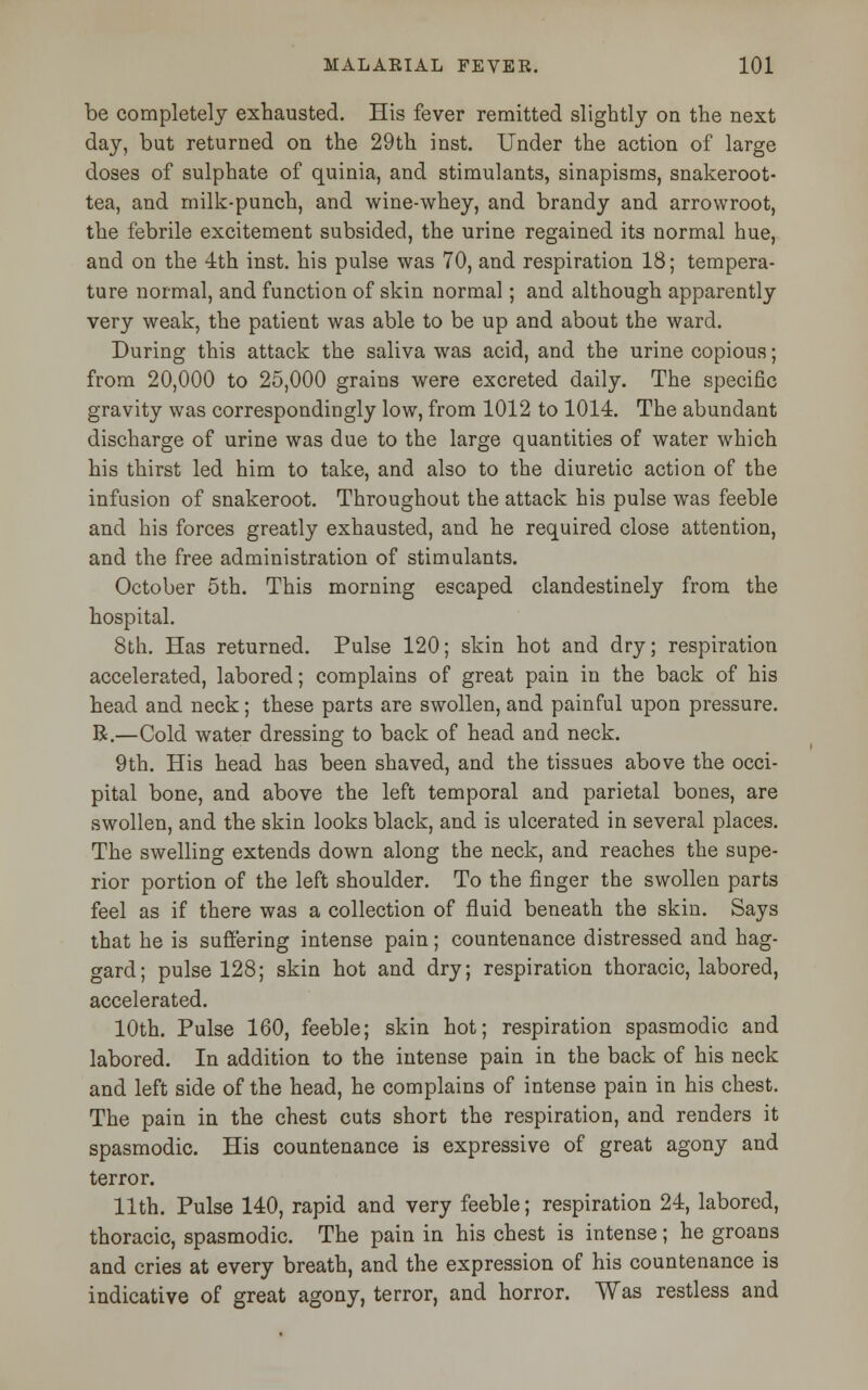 be completely exhausted. His fever remitted slightly on the next day, but returned on the 29th inst. Under the action of large doses of sulphate of quinia, and stimulants, sinapisms, snakeroot- tea, and milk-punch, and wine-whey, and brandy and arrowroot, the febrile excitement subsided, the urine regained its normal hue, and on the 4th inst. his pulse was 70, and respiration 18; tempera- ture normal, and function of skin normal; and although apparently very weak, the patient was able to be up and about the ward. During this attack the saliva was acid, and the urine copious; from 20,000 to 25,000 grains were excreted daily. The specific gravity was correspondingly low, from 1012 to 1014. The abundant discharge of urine was due to the large quantities of water which his thirst led him to take, and also to the diuretic action of the infusion of snakeroot. Throughout the attack his pulse was feeble and his forces greatly exhausted, and he required close attention, and the free administration of stimulants. October 5th. This morning escaped clandestinely from the hospital. 8th. Has returned. Pulse 120; skin hot and dry; respiration accelerated, labored; complains of great pain in the back of his head and neck; these parts are swollen, and painful upon pressure. R.—Cold water dressing to back of head and neck. 9th. His head has been shaved, and the tissues above the occi- pital bone, and above the left temporal and parietal bones, are swollen, and the skin looks black, and is ulcerated in several places. The swelling extends down along the neck, and reaches the supe- rior portion of the left shoulder. To the finger the swollen parts feel as if there was a collection of fluid beneath the skin. Says that he is suffering intense pain; countenance distressed and hag- gard; pulse 128; skin hot and dry; respiration thoracic, labored, accelerated. 10th. Pulse 160, feeble; skin hot; respiration spasmodic and labored. In addition to the intense pain in the back of his neck and left side of the head, he complains of intense pain in his chest. The pain in the chest cuts short the respiration, and renders it spasmodic. His countenance is expressive of great agony and terror. 11th. Pulse 140, rapid and very feeble; respiration 24, labored, thoracic, spasmodic. The pain in his chest is intense; he groans and cries at every breath, and the expression of his countenance is indicative of great agony, terror, and horror. Was restless and