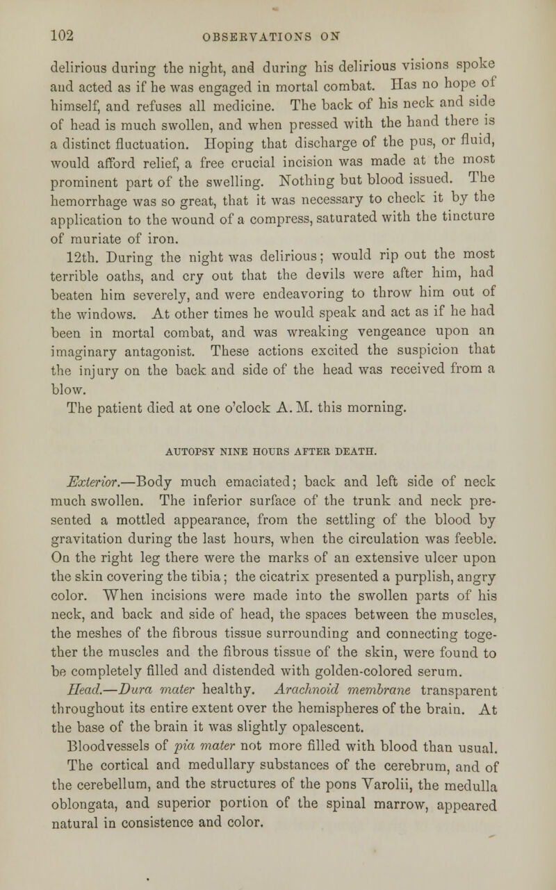 delirious during the night, and during his delirious visions spoke and acted as if he was engaged in mortal combat. Has no hope of himself, and refuses all medicine. The back of his neck and side of head is much swollen, and when pressed with the hand there is a distinct fluctuation. Hoping that discharge of the pus, or fluid, would afford relief, a free crucial incision was made at the most prominent part of the swelling. Nothing but blood issued. The hemorrhage was so great, that it was necessary to check it by the application to the wound of a compress, saturated with the tincture of muriate of iron. 12th. During the night was delirious; would rip out the most terrible oaths, and cry out that the devils were after him, had beaten him severely, and were endeavoring to throw him out of the windows. At other times he would speak and act as if he had been in mortal combat, and was wreaking vengeance upon an imaginary antagonist. These actions excited the suspicion that the injury on the back and side of the head was received from a blow. The patient died at one o'clock A. M. this morning. AUTOPSY NINE HOURS AFTER DEATH. Exterior.—Body much emaciated; back and left side of neck much swollen. The inferior surface of the trunk and neck pre- sented a mottled appearance, from the settling of the blood by gravitation during the last hours, when the circulation was feeble. On the right leg there were the marks of an extensive ulcer upon the skin covering the tibia; the cicatrix presented a purplish, angry color. When incisions were made into the swollen parts of his neck, and back and side of head, the spaces between the muscles, the meshes of the fibrous tissue surrounding and connecting toge- ther the muscles and the fibrous tissue of the skin, were found to be completely filled and distended with golden-colored serum. Head.—Dura mater healthy. Arachnoid membrane transparent throughout its entire extent over the hemispheres of the brain. At the base of the brain it was slightly opalescent. Bloodvessels of pia mater not more filled with blood than usual. The cortical and medullary substances of the cerebrum, and of the cerebellum, and the structures of the pons Varolii, the medulla oblongata, and superior portion of the spinal marrow, appeared natural in consistence and color.