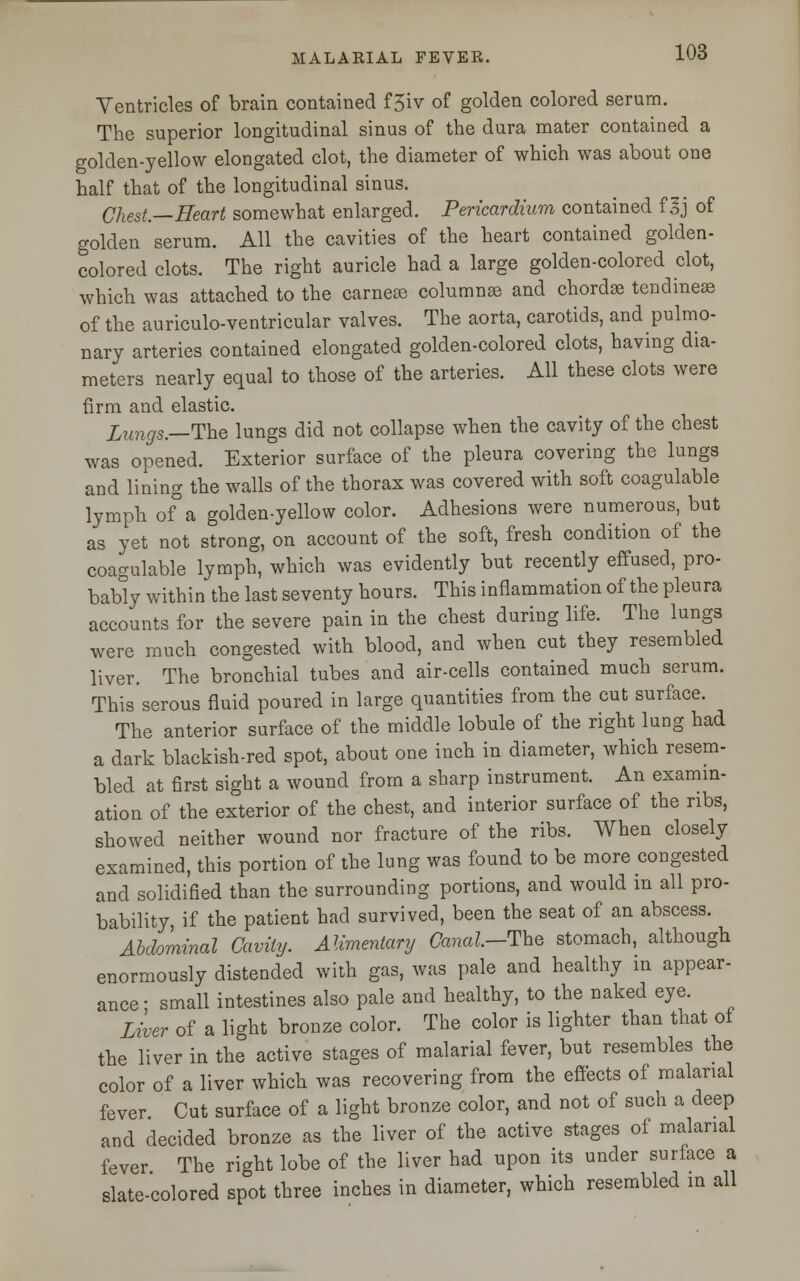 Ventricles of brain contained f 5iv of golden colored serum. The superior longitudinal sinus of the dura mater contained a golden-yellow elongated clot, the diameter of which was about one half that of the longitudinal sinus. Chest—Heart somewhat enlarged. Pericardium contained f3J of golden serum. All the cavities of the heart contained golden- colored clots. The right auricle had a large golden-colored clot, which was attached to the carneoe columnar and chordae tendineas of the auriculo-ventricular valves. The aorta, carotids, and pulmo- nary arteries contained elongated golden-colored clots, having dia- meters nearly equal to those of the arteries. All these clots were firm and elastic. Lungs.—The lungs did not collapse when the cavity of the chest was opened. Exterior surface of the pleura covering the lungs and lining the walls of the thorax was covered with soft coagulable lymph of°a golden-yellow color. Adhesions were numerous, but as yet not strong, on account of the soft, fresh condition of the coagulable lymph, which was evidently but recently effused, pro- bably within the last seventy hours. This inflammation of the pleura accounts for the severe pain in the chest during life. The lungs were much congested with blood, and when cut they resembled liver. The bronchial tubes and air-cells contained much serum. This serous fluid poured in large quantities from the cut surface. The anterior surface of the middle lobule of the right lung had a dark blackish-red spot, about one inch in diameter, which resem- bled at first sight a wound from a sharp instrument. An examin- ation of the exterior of the chest, and interior surface of the ribs, showed neither wound nor fracture of the ribs. When closely examined, this portion of the lung was found to be more congested and solidified than the surrounding portions, and would in all pro- bability, if the patient had survived, been the seat of an abscess. Abdominal Cavity. Alimentary Canal.-The stomach, although enormously distended with gas, was pale and healthy in appear- ance- small intestines also pale and healthy, to the naked eye. Liver of a light bronze color. The color is lighter than that of the liver in the active stages of malarial fever, but resembles the color of a liver which was recovering from the effects of malarial fever Cut surface of a light bronze color, and not of such a deep and decided bronze as the liver of the active stages of malarial fever The right lobe of the liver had upon its under surface a slate-colored spot three inches in diameter, which resembled in all