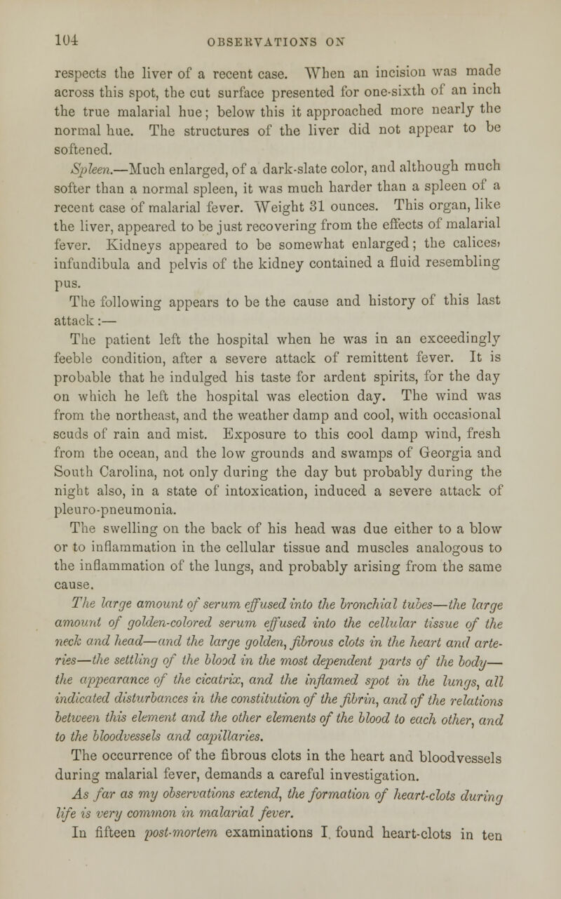 respects the liver of a recent case. When an incision was made across this spot, the cut surface presented for one-sixth of an inch the true malarial hue; below this it approached more nearly the normal hue. The structures of the liver did not appear to be softened. Spleen.—Much enlarged, of a dark-slate color, and although much softer than a normal spleen, it was much harder than a spleen of a recent case of malarial fever. Weight 31 ounces. This organ, like the liver, appeared to be just recovering from the effects of malarial fever. Kidneys appeared to be somewhat enlarged; the calices? infundibula and pelvis of the kidney contained a fluid resembling pus. The following appears to be the cause and history of this last attack:— The patient left the hospital when he was in an exceedingly feeble condition, after a severe attack of remittent fever. It is probable that he indulged his taste for ardent spirits, for the day on which he left the hospital was election day. The wind was from the northeast, and the weather damp and cool, with occasional scuds of rain and mist. Exposure to this cool damp wind, fresh from the ocean, and the low grounds and swamps of Georgia and South Carolina, not only during the day but probably during the night also, in a state of intoxication, induced a severe attack of pleuro-pneumonia. The swelling on the back of his head was due either to a blow or to inflammation in the cellular tissue and muscles analogous to the inflammation of the lungs, and probably arising from the same cause. The large amount of serum effused into the bronchial tubes—the large amount of golden-colored serum effused into the cellular tissue of the neck and head—and the large golden, fibrous clots in the heart and arte- ries—the settling of the blood in the most dependent 2^rts of the body— the appearance of the cicatrix, and the inflamed spot in the lungs, all indicated disturbances in the constitution of the fibrin, and of the relations between this element and the other elements of the blood to each other and to the bloodvessels and capillaries. The occurrence of the fibrous clots in the heart and bloodvessels during malarial fever, demands a careful investigation. As far as my observations extend, the formation of heart-clots during life is very common in malarial fever. In fifteen post-mortem examinations I. found heart-clots in ten